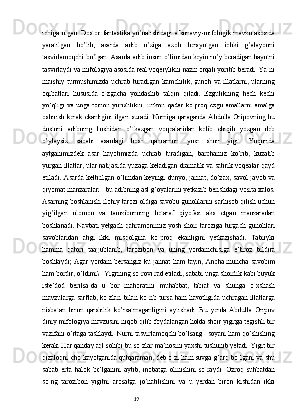 ichiga olgan. Doston fantastika yo’nalishidagi afsonaviy-mifologik mavzu asosida
yaratilgan   bo’lib,   asarda   adib   o’ziga   azob   berayotgan   ichki   g’alayonni
tasvirlamoqchi bo’lgan. Asarda adib inson o’limidan keyin ro’y beradigan hayotni
tasvirlaydi va mifologiya asosida real voqeiylikni nazm orqali yoritib beradi. Ya’ni
maishiy   turmushimizda   uchrab   turadigan   kamchilik,   gunoh   va   illatlarni,   ularning
oqibatlari   hususida   o’zgacha   yondashib   talqin   qiladi.   Ezgulikning   hech   kechi
yo’qligi   va   unga   tomon   yurishlikni,   imkon   qadar   ko’proq   ezgu   amallarni   amalga
oshirish kerak ekanligini ilgari suradi. Nomiga qaraganda Abdulla Oripovning bu
dostoni   adibning   boshidan   o’tkazgan   voqealaridan   kelib   chiqib   yozgan   deb
o’ylaysiz,   sababi   asardagi   bosh   qahramon,   yosh   shoir   yigit.   Yuqorida
aytganimizdek   asar   hayotimizda   uchrab   turadigan,   barchamiz   ko’rib,   kuzatib
yurgan illatlar, ular natijasida yuzaga keladigan dramatik va satirik voqealar qayd
etiladi. Asarda keltirilgan o’limdan keyingi  dunyo, jannat, do’zax, savol-javob va
qiyomat manzaralari - bu adibning asl g’oyalarini yetkazib berishdagi vosita xalos.
Asarning boshlanishi ilohiy tarozi oldiga savobu gunohlarini sarhisob qilish uchun
yig’ilgan   olomon   va   tarozibonning   betaraf   qiyofasi   aks   etgan   manzaradan
boshlanadi.  Navbati   yetgach  qahramonimiz  yosh  shoir  taroziga  turgach  gunohlari
savoblaridan   atigi   ikki   misqolgina   ko’proq   ekanligini   yetkazishadi.   Tabiiyki
hamma   qatori   taajjublanib,   tarozibon   va   uning   yordamchisiga   e’tiroz   bildira
boshlaydi;   Agar   yordam   bersangiz-ku   jannat   ham   tayin,   Ancha-muncha   savobim
ham bordir, o’ldimi?! Yigitning so’rovi rad etiladi, sababi unga shoirlik kabi buyuk
iste’dod   berilsa-da   u   bor   mahoratini   muhabbat,   tabiat   va   shunga   o’xshash
mavzularga sarflab, ko’zlari bilan ko’rib tursa ham hayotligida uchragan illatlarga
nisbatan   biron   qarshilik   ko’rsatmaganligini   aytishadi.   Bu   yerda   Abdulla   Oripov
diniy mifologiya mavzusini niqob qilib foydalangan holda shoir yigitga tegishli bir
vazifani o’rtaga tashlaydi. Nurni tasvirlamoqchi bo’lsang - soyani ham qo’shishing
kerak. Har qanday aql sohibi bu so’zlar ma’nosini yaxshi tushunib yetadi. Yigit bir
qizaloqni cho’kayotganida qutqaraman, deb o’zi ham suvga g’arq bo’lgani va shu
sabab   erta   halok   bo’lganini   aytib,   inobatga   olinishini   so’raydi.   Ozroq   suhbatdan
so’ng   tarozibon   yigitni   arosatga   jo’natilishini   va   u   yerdan   biron   kishidan   ikki
                                                                           19 