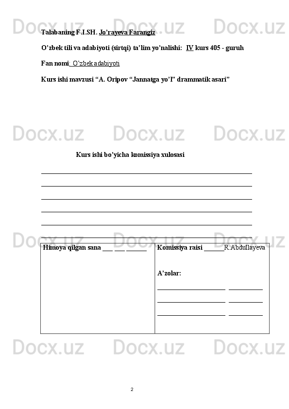 Talabaning F.I.SH.   Jo’rayeva Farangiz
O’zbek tili va adabiyoti (sirtqi) ta’lim yo’nalishi:   IV  kurs 405 - guruh 
Fan nomi : O’zbek adabiyoti
Kurs ishi mavzusi “A. Oripov “Jannatga yo’l” drammatik asari”
Kurs ishi bo’yicha komissiya xulosasi  
______________________________________________________________
______________________________________________________________
______________________________________________________________
______________________________________________________________
______________________________________________________________
_____________________________________________________________ _
Himoya qilgan sana  ___ ___ ______ Komissiya raisi  ______R.Abdullayeva
A’zolar: 
____________________  __________
____________________  __________
____________________  __________
                        
                                                                           2 