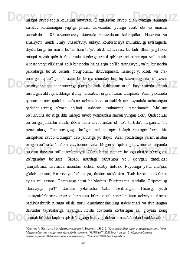 misqol   savob   topib   kelishini   buyuradi.   O’zgalardan   savob   olish   evaziga   jannatga
kirishni   xohlamagan   yigitga   jannat   darvozalari   yoniga   borib   ota   va   onasini
uchratishi   `   87   «Zamonaviy   dunyoda   innovatsion   tadqiqotlar:   Nazariya   va
amaliyot»   nomli   ilmiy,   masofaviy,   onlayn   konferensiya   mumkinligi   aytishgach,
diydorlariga bir marta bo’lsa ham to’yib olish uchun rozi bo’ladi. Shoir yigit ikki
misqol   savob   qidirib   shu   orada   diydorga   umid   qilib   arosat   sahrosiga   yo’l   oladi.
Arosat voqeiyliklarini adib bir necha halqalarga bo’lib tasvirlaydi, ya’ni bir necha
pardalarga   bo’lib   beradi.   Yolg’onchi,   shuhratparast,   hasadgo’y,   kibrli   va   ota-
onasiga   oq   bo’lgan   obrazlar   bir-biriga   shunday   bog’liq   tasvirlanganki,   o’quvchi
beixtiyor voqealar ummoniga g’arq bo’ladi. Adib asari orqali hayotimizda uchrab
turadigan   ahloqsizliklarga   ilohiy   tarozibon   orqali   hukm   chiqaradi.   Asar   yakunida
qahramonimiz   qadrdon   do’stini   uchratadi   va   arosatdek   qor   tuynukda   uchrashgan
qadrdonlarning   o’zaro   oqibati,   sadoqati   mukammal   tasvirlanadi.   Ma’lum
bo’lishicha do’stiga ikki misqol savob yetmasdan sarson yurgan ekan. Qadrdonlar
bir-biriga   jannatni   ilinib,   ikkisi   ham   savobimdan   ol,   deb   tortishib   turganida   bir
ovoz   ularga   “bir-biringizga   bo’lgan   sadoqatingiz   tufayli   ikkingiz   ham   ikki
misqoldan   savob   oldingiz”   deb   jannatga   yo’llaydi.   Asar   yozilishiga   yarim   asrdan
oshgan bo’lsada, bosh mavzu hamon dolzarbligini yo’qotmagan. Umuman olganda
bu   asar   davr   va   millat   tanlamaydi.   O’qib   borar   ekansiz   ko’zgu   aksida   o’zingizni
ko’rganday   bo’lasiz.   Sababi   asardagi   qahramon   yo’l   qo’ygan   xatoliklar
jamiyatimiz,   davrimiz   insonlari   uchun   odatiy   holdek.   Poyoniga   yetdi   mo’jaz,
g’alati   qissam,   Bir   rivoyat   bahonayu,   doston   so’yladim.   Turli-tuman   taqdirlarni
aylab   mujassam,   Odamlarga   ibrat   bo’yladim.   Fikrimizcha   Abdulla   Oripovning
“Jannayga   yo’l”   dostoni   yetarlicha   baho   berilmagan.   Hozirgi   yosh
adabiyotchilarimiz   orasida   ham   asar   bilan   tanish   insonlar   kam   uchraydi.   Asarni
badiiylashtirib   suratga   olish,   xorij   kinoshunoslarining   tadqiqotlari   va   rivojlangan
davlatlar   tajribalariga   tayangan   holda   dostonda   ko’tarilgan   asl   g’oyani   keng
jamoatchilikka taqdim qilish bugungi kundagi dolzarb masalalardan hisoblanadi. 2
2
 Орипов А. Жаннатга йўл (Драматик достон). Тошкент, 1980. 2. “Қизғалдоқ баргидек учар дилдан ғам...” ёки 
Абдулла Орипов ижодининг фалсафий талқини. “HURRIYAT” 2021 йил 4 август. 3. Абдулла Орипов 
таваллудининг 80 йиллиги кенг нишонланади. “Mahalla” 2020 йил 4 декабрь
                                                                           20 