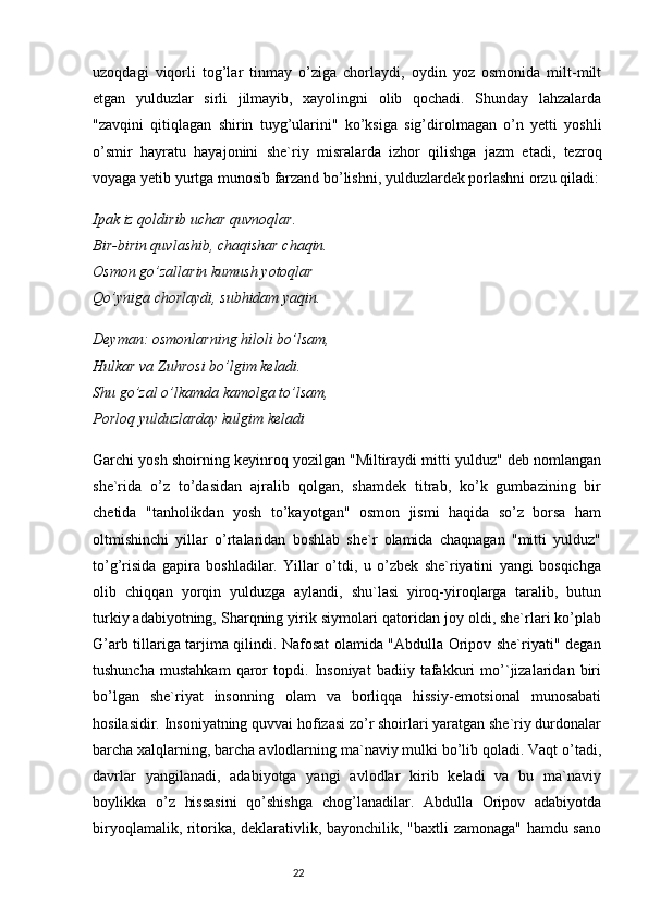 uzoqdagi   viqorli   tog’lar   tinmay   o’ziga   chorlaydi,   oydin   yoz   osmonida   milt-milt
etgan   yulduzlar   sirli   jilmayib,   xayolingni   olib   qochadi.   Shunday   lahzalarda
"zavqini   qitiqlagan   shirin   tuyg’ularini"   ko’ksiga   sig’dirolmagan   o’n   yetti   yoshli
o’smir   hayratu   hayajonini   she`riy   misralarda   izhor   qilishga   jazm   etadi,   tezroq
voyaga yetib yurtga munosib farzand bo’lishni, yulduzlardek porlashni orzu qiladi:
Ipak iz qoldirib uchar quvnoqlar.
Bir-birin quvlashib, chaqishar chaqin.
Osmon go’zallarin kumush yotoqlar
Qo’yniga chorlaydi, subhidam yaqin.
Deyman: osmonlarning hiloli bo’lsam,
Hulkar va Zuhrosi bo’lgim keladi.
Shu go’zal o’lkamda kamolga to’lsam,
Porloq yulduzlarday kulgim keladi
Garchi yosh shoirning keyinroq yozilgan "Miltiraydi mitti yulduz" deb nomlangan
she`rida   o’z   to’dasidan   ajralib   qolgan,   shamdek   titrab,   ko’k   gumbazining   bir
chetida   "tanholikdan   yosh   to’kayotgan"   osmon   jismi   haqida   so’z   borsa   ham
oltmishinchi   yillar   o’rtalaridan   boshlab   she`r   olamida   chaqnagan   "mitti   yulduz"
to’g’risida   gapira   boshladilar.   Yillar   o’tdi,   u   o’zbek   she`riyatini   yangi   bosqichga
olib   chiqqan   yorqin   yulduzga   aylandi,   shu`lasi   yiroq-yiroqlarga   taralib,   butun
turkiy adabiyotning, Sharqning yirik siymolari qatoridan joy oldi, she`rlari ko’plab
G’arb tillariga tarjima qilindi. Nafosat olamida "Abdulla Oripov she`riyati" degan
tushuncha   mustahkam   qaror   topdi.   Insoniyat   badiiy   tafakkuri   mo’`jizalaridan   biri
bo’lgan   she`riyat   insonning   olam   va   borliqqa   hissiy-emotsional   munosabati
hosilasidir. Insoniyatning quvvai hofizasi zo’r shoirlari yaratgan she`riy durdonalar
barcha xalqlarning, barcha avlodlarning ma`naviy mulki bo’lib qoladi. Vaqt o’tadi,
davrlar   yangilanadi,   adabiyotga   yangi   avlodlar   kirib   keladi   va   bu   ma`naviy
boylikka   o’z   hissasini   qo’shishga   chog’lanadilar.   Abdulla   Oripov   adabiyotda
biryoqlamalik, ritorika, deklarativlik, bayonchilik, "baxtli zamonaga" hamdu sano
                                                                           22 