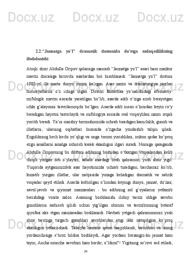 2.2.“Jannatga   yo’l”   dramatik   dostonida   do’stga   sadoqatlilikning
ifodalanishi
Atoqli shoir Abdulla Oripov qalamiga mansub “Jannatga yo’l” asari ham mazkur
mavzu   doirasiga   kiruvchi   asarlardan   biri   hisoblanadi.   “Jannatga   yo’l”   dostoni
1980-yil   ilk   marta   dunyo   yuzini   ko’rgan.   Asar   nazm   va   dramaturgiya   janrlari
hususiyatlarini   o’z   ichiga   olgan.   Doston   fantastika   yo’nalishidagi   afsonaviy-
mifologik   mavzu   asosida   yaratilgan   bo’lib,   asarda   adib   o’ziga   azob   berayotgan
ichki   g’alayonni   tasvirlamoqchi   bo’lgan.   Asarda   adib   inson   o’limidan   keyin   ro’y
beradigan   hayotni   tasvirlaydi   va   mifologiya   asosida   real   voqeiylikni   nazm   orqali
yoritib beradi. Ya’ni maishiy turmushimizda uchrab turadigan kamchilik, gunoh va
illatlarni,   ularning   oqibatlari   hususida   o’zgacha   yondashib   talqin   qiladi.
Ezgulikning hech kechi yo’qligi va unga tomon yurishlikni, imkon qadar ko’proq
ezgu   amallarni   amalga   oshirish   kerak   ekanligini   ilgari   suradi.   Nomiga   qaraganda
Abdulla   Oripovning   bu   dostoni   adibning   boshidan   o’tkazgan   voqealaridan   kelib
chiqib   yozgan   deb   o’ylaysiz,   sababi   asardagi   bosh   qahramon,   yosh   shoir   yigit.
Yuqorida   aytganimizdek   asar   hayotimizda   uchrab   turadigan,   barchamiz   ko’rib,
kuzatib   yurgan   illatlar,   ular   natijasida   yuzaga   keladigan   dramatik   va   satirik
voqealar   qayd   etiladi.   Asarda   keltirilgan   o’limdan   keyingi   dunyo,   jannat,   do’zax,
savol-javob   va   qiyomat   manzaralari   -   bu   adibning   asl   g’oyalarini   yetkazib
berishdagi   vosita   xalos.   Asarning   boshlanishi   ilohiy   tarozi   oldiga   savobu
gunohlarini   sarhisob   qilish   uchun   yig’ilgan   olomon   va   tarozibonning   betaraf
qiyofasi   aks   etgan   manzaradan   boshlanadi.   Navbati   yetgach   qahramonimiz   yosh
shoir   taroziga   turgach   gunohlari   savoblaridan   atigi   ikki   misqolgina   ko’proq
ekanligini   yetkazishadi.   Tabiiyki   hamma   qatori   taajjublanib,   tarozibon   va   uning
yordamchisiga   e’tiroz   bildira   boshlaydi;   Agar   yordam   bersangiz-ku   jannat   ham
tayin, Ancha-muncha savobim ham bordir, o’ldimi?! Yigitning so’rovi rad etiladi,
                                                                           24 