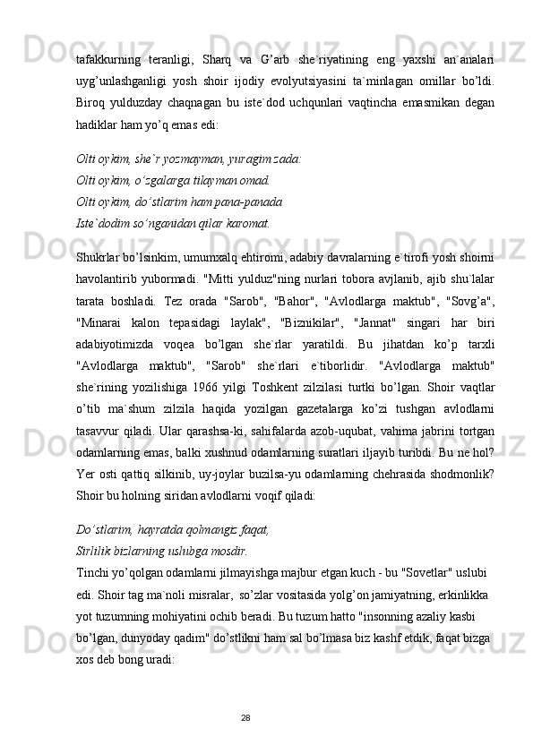 tafakkurning   teranligi,   Sharq   va   G’arb   she`riyatining   eng   yaxshi   an`analari
uyg’unlashganligi   yosh   shoir   ijodiy   evolyutsiyasini   ta`minlagan   omillar   bo’ldi.
Biroq   yulduzday   chaqnagan   bu   iste`dod   uchqunlari   vaqtincha   emasmikan   degan
hadiklar ham yo’q emas edi:
Olti oykim, she`r yozmayman, yuragim zada:
Olti oykim, o’zgalarga tilayman omad.
Olti oykim, do’stlarim ham pana-panada
Iste`dodim so’nganidan qilar karomat.
Shukrlar bo’lsinkim, umumxalq ehtiromi, adabiy davralarning e`tirofi yosh shoirni
havolantirib   yubormadi.   "Mitti   yulduz"ning   nurlari   tobora   avjlanib,   ajib   shu`lalar
tarata   boshladi.   Tez   orada   "Sarob",   "Bahor",   "Avlodlarga   maktub",   "Sovg’a",
"Minarai   kalon   tepasidagi   laylak",   "Biznikilar",   "Jannat"   singari   har   biri
adabiyotimizda   voqea   bo’lgan   she`rlar   yaratildi.   Bu   jihatdan   ko’p   tarxli
"Avlodlarga   maktub",   "Sarob"   she`rlari   e`tiborlidir.   "Avlodlarga   maktub"
she`rining   yozilishiga   1966   yilgi   Toshkent   zilzilasi   turtki   bo’lgan.   Shoir   vaqtlar
o’tib   ma`shum   zilzila   haqida   yozilgan   gazetalarga   ko’zi   tushgan   avlodlarni
tasavvur   qiladi.   Ular   qarashsa-ki,   sahifalarda   azob-uqubat,   vahima   jabrini   tortgan
odamlarning emas, balki xushnud odamlarning suratlari iljayib turibdi. Bu ne hol?
Yer osti qattiq silkinib, uy-joylar buzilsa-yu odamlarning chehrasida shodmonlik?
Shoir bu holning siridan avlodlarni voqif qiladi:
Do’stlarim, hayratda qolmangiz faqat,
Sirlilik bizlarning uslubga mosdir.
Tinchi yo’qolgan odamlarni jilmayishga majbur etgan kuch - bu "Sovetlar" uslubi 
edi. Shoir tag ma`noli misralar,  so’zlar vositasida yolg’on jamiyatning, erkinlikka 
yot tuzumning mohiyatini ochib beradi. Bu tuzum hatto "insonning azaliy kasbi 
bo’lgan, dunyoday qadim" do’stlikni ham sal bo’lmasa biz kashf etdik, faqat bizga 
xos deb bong uradi:
                                                                           28 