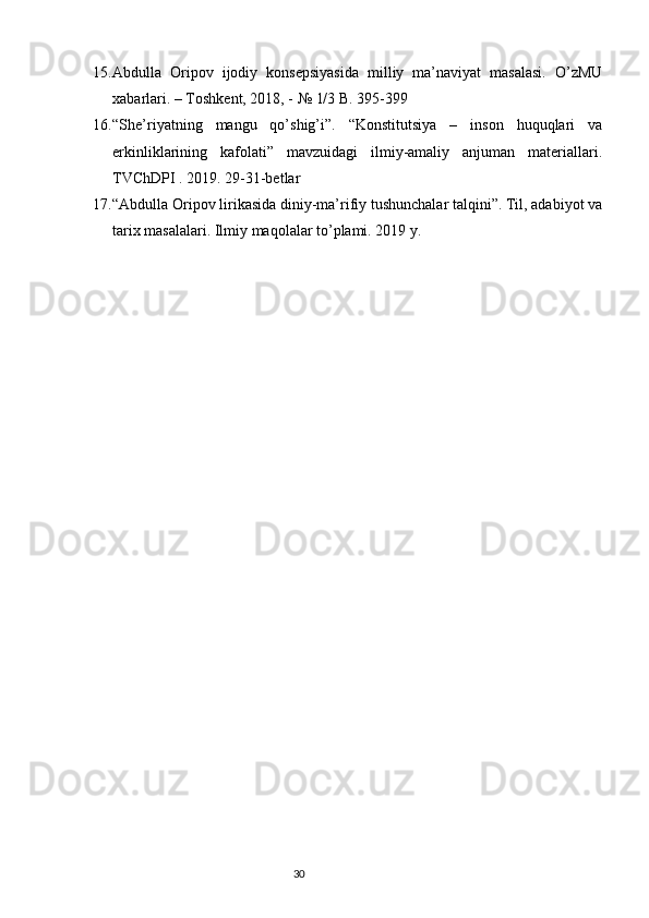 15. Abdulla   Oripov   ijodiy   konsepsiyasida   milliy   ma’naviyat   masalasi.   O’zMU
xabarlari. – Toshkent, 2018, - № 1/3 B. 395-399 
16. “She’riyatning   mangu   qo’shig’i”.   “Konstitutsiya   –   inson   huquqlari   va
erkinliklarining   kafolati”   mavzuidagi   ilmiy-amaliy   anjuman   materiallari.
TVChDPI . 2019. 29-31-betlar 
17. “Abdulla Oripov lirikasida diniy-ma’rifiy tushunchalar talqini”. Til, adabiyot va
tarix masalalari. Ilmiy maqolalar to’plami. 2019 y. 
                                                                           30 