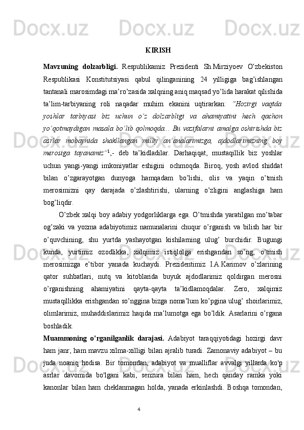                                                          KIRISH
Mavzuning   dolzarbligi.   Respublikamiz   Prezidenti   Sh.Mirziyoev   O’zbekiston
Respublikasi   Konstitutsiyasi   qabul   qilinganining   24   yilligiga   bag’ishlangan
tantanali marosimdagi ma’ro’zasida xalqning aniq maqsad yo’lida   harakat   qilishida
ta’lim-tarbiyaning   roli   naqadar   muhim   ekanini   uqtirarkan:   “Hozirgi   vaqtda
yoshlar   tarbiyasi   biz   uchun   o’z   dolzarbligi   va   ahamiyatini   hech   qachon
yo’qotmaydigan   masala   bo’lib   qolmoqda...   Bu   vazifalarni   amalga   oshirishda   biz
asrlar   mobaynida   shakllangan   milliy   an’analarimizga,   ajdodlarimizning   boy
merosiga   tayanamiz” 1
,-   deb   ta’kidladilar.   Darhaqiqat,   mustaqillik   biz   yoshlar
uchun   yangi-yangi   imkoniyatlar   eshigini   ochmoqda.   Biroq,   yosh   avlod   shiddat
bilan   o’zgarayotgan   dunyoga   hamqadam   bo’lishi,   olis   va   yaqin   o’tmish
merosimizni   qay   darajada   o’zlashtirishi,   ularning   o’zligini   anglashiga   ham
bog’liqdir. 
            O’zbek  xalqi   boy adabiy  yodgorliklarga  ega.  O’tmishda  yaratilgan  mo’tabar
og’zaki   va   yozma   adabiyotimiz   namunalarini   chuqur   o’rganish   va   bilish   har   bir
o’quvchining,   shu   yurtda   yashayotgan   kishilarning   ulug’   burchidir.   Bugungi
kunda,   yurtimiz   ozodlikka,   xalqimiz   istiqlolga   erishgandan   so’ng,   o’tmish
mеrosimizga   e’tibor   yanada   kuchaydi.   Prеzidеntimiz   I.A.Karimov   o’zlarining
qator   suhbatlari,   nutq   va   kitoblarida   buyuk   ajdodlarimiz   qoldirgan   mеrosni
o’rganishning   ahamiyatini   qayta-qayta   ta’kidlamoqdalar.   Zеro,   xalqimiz
mustaqillikka erishgandan so’nggina bizga noma’lum ko’pgina ulug’ shoirlarimiz,
olimlarimiz,   muhaddislarimiz   haqida   ma’lumotga   ega   bo’ldik.   Asarlarini   o’rgana
boshladik.
Muammoning   o’rganilganlik   darajasi.   Adabiyot   taraqqiyotidagi   hozirgi   davr
ham  janr, ham  mavzu xilma-xilligi  bilan ajralib turadi. Zamonaviy adabiyot  – bu
juda   noaniq   hodisa.   Bir   tomondan,   adabiyot   va   mualliflar   avvalgi   yillarda   ko'p
asrlar   davomida   bo'lgani   kabi,   senzura   bilan   ham,   hech   qanday   ramka   yoki
kanonlar   bilan   ham   cheklanmagan   holda,   yanada   erkinlashdi.   Boshqa   tomondan,
                                                                           4 