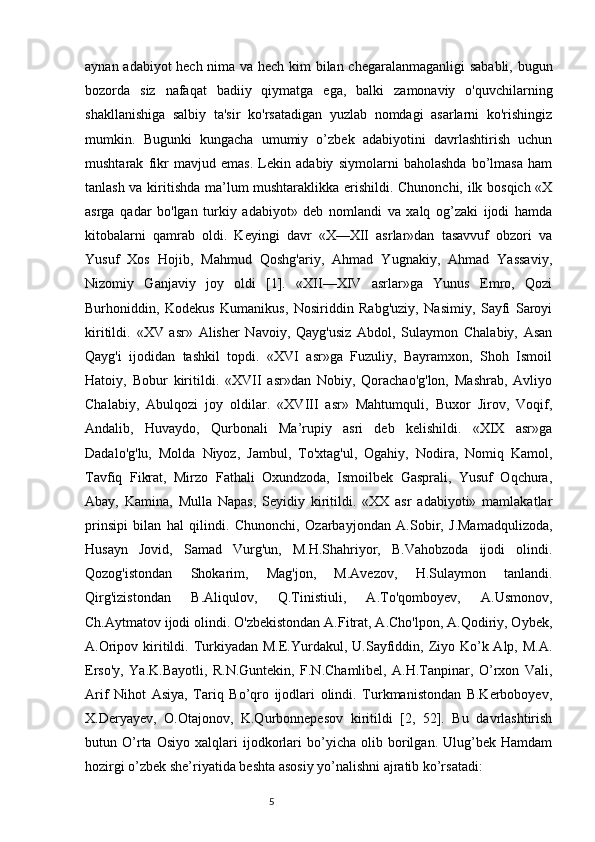 aynan adabiyot hech nima va hech kim bilan chegaralanmaganligi sababli, bugun
bozorda   siz   nafaqat   badiiy   qiymatga   ega,   balki   zamonaviy   o'quvchilarning
shakllanishiga   salbiy   ta'sir   ko'rsatadigan   yuzlab   nomdagi   asarlarni   ko'rishingiz
mumkin.   Bugunki   kungacha   umumiy   o’zbek   adabiyotini   davrlashtirish   uchun
mushtarak   fikr   mavjud   emas.   Lekin   adabiy   siymolarni   baholashda   bo’lmasa   ham
tanlash va kiritishda ma’lum mushtaraklikka erishildi. Chunonchi, ilk bosqich «X
asrga   qadar   bo'lgan   turkiy   adabiyot»   deb   nomlandi   va   xalq   og’zaki   ijodi   hamda
kitobalarni   qamrab   oldi.   Keyingi   davr   «X—XII   asrlar»dan   tasavvuf   obzori   va
Yusuf   Xos   Hojib,   Mahmud   Qoshg'ariy,   Ahmad   Yugnakiy,   Ahmad   Yassaviy,
Nizomiy   Ganjaviy   joy   oldi   [1].   «XII—XIV   asrlar»ga   Yunus   Emro,   Qozi
Burhoniddin,   Kodekus   Kumanikus,   Nosiriddin   Rabg'uziy,   Nasimiy,   Sayfi   Saroyi
kiritildi.   «XV   asr»   Alisher   Navoiy,   Qayg'usiz   Abdol,   Sulaymon   Chalabiy,   Asan
Qayg'i   ijodidan   tashkil   topdi.   «XVI   asr»ga   Fuzuliy,   Bayramxon,   Shoh   Ismoil
Hatoiy,   Bobur   kiritildi.   «XVII   asr»dan   Nobiy,   Qorachao'g'lon,   Mashrab,   Avliyo
Chalabiy,   Abulqozi   joy   oldilar.   «XVIII   asr»   Mahtumquli,   Buxor   Jirov,   Voqif,
Andalib,   Huvaydo,   Qurbonali   Ma’rupiy   asri   deb   kelishildi.   «XIX   asr»ga
Dadalo'g'lu,   Molda   Niyoz,   Jambul,   To'xtag'ul,   Ogahiy,   Nodira,   Nomiq   Kamol,
Tavfiq   Fikrat,   Mirzo   Fathali   Oxundzoda,   Ismoilbek   Gasprali,   Yusuf   Oqchura,
Abay,   Kamina,   Mulla   Napas,   Seyidiy   kiritildi.   «XX   asr   adabiyoti»   mamlakatlar
prinsipi   bilan   hal   qilindi.   Chunonchi,   Ozarbayjondan   A.Sobir,   J.Mamadqulizoda,
Husayn   Jovid,   Samad   Vurg'un,   M.H.Shahriyor,   B.Vahobzoda   ijodi   olindi.
Qozog'istondan   Shokarim,   Mag'jon,   M.Avezov,   H.Sulaymon   tanlandi.
Qirg'izistondan   B.Aliqulov,   Q.Tinistiuli,   A.To'qomboyev,   A.Usmonov,
Ch.Aytmatov ijodi olindi. O'zbekistondan A.Fitrat, A.Cho'lpon, A.Qodiriy, Oybek,
A.Oripov kiritildi. Turkiyadan M.E.Yurdakul, U.Sayfiddin, Ziyo Ko’k Alp, M.A.
Erso'y,   Ya.K.Bayotli,   R.N.Guntekin,   F.N.Chamlibel,   A.H.Tanpinar,   O’rxon   Vali,
Arif   Nihot   Asiya,   Tariq   Bo’qro   ijodlari   olindi.   Turkmanistondan   B.Kerboboyev,
X.Deryayev,   O.Otajonov,   K.Qurbonnepesov   kiritildi   [2,   52].   Bu   davrlashtirish
butun   O’rta   Osiyo   xalqlari   ijodkorlari   bo’yicha   olib   borilgan.   Ulug’bek   Hamdam
hozirgi o’zbek she’riyatida beshta asosiy yo’nalishni ajratib ko’rsatadi: 
                                                                           5 