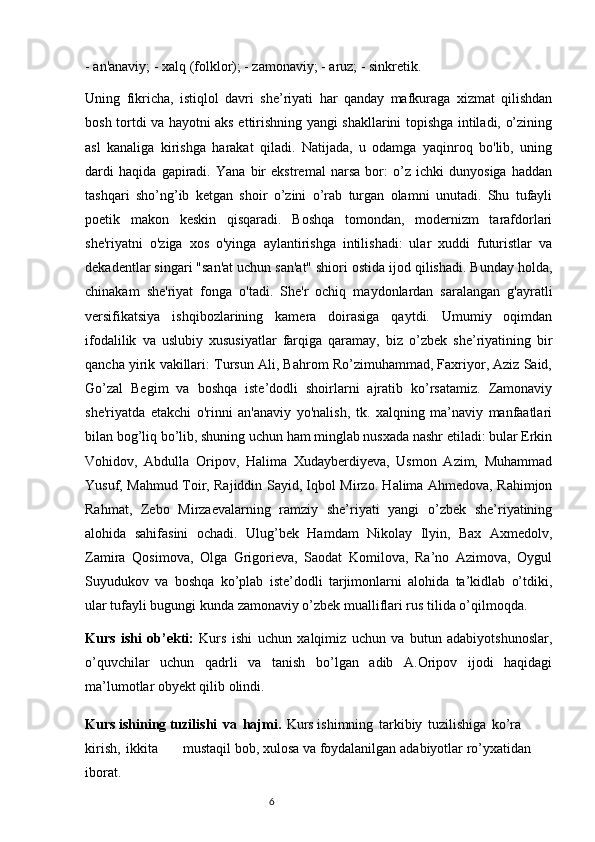 - an'anaviy; - xalq (folklor); - zamonaviy; - aruz; - sinkretik. 
Uning   fikricha,   istiqlol   davri   she’riyati   har   qanday   mafkuraga   xizmat   qilishdan
bosh tortdi va hayotni aks ettirishning yangi shakllarini topishga intiladi, o’zining
asl   kanaliga   kirishga   harakat   qiladi.   Natijada,   u   odamga   yaqinroq   bo'lib,   uning
dardi   haqida   gapiradi.   Yana   bir   ekstremal   narsa   bor:   o’z   ichki   dunyosiga   haddan
tashqari   sho’ng’ib   ketgan   shoir   o’zini   o’rab   turgan   olamni   unutadi.   Shu   tufayli
poetik   makon   keskin   qisqaradi.   Boshqa   tomondan,   modernizm   tarafdorlari
she'riyatni   o'ziga   xos   o'yinga   aylantirishga   intilishadi:   ular   xuddi   futuristlar   va
dekadentlar singari "san'at uchun san'at" shiori ostida ijod qilishadi. Bunday holda,
chinakam   she'riyat   fonga   o'tadi.   She'r   ochiq   maydonlardan   saralangan   g'ayratli
versifikatsiya   ishqibozlarining   kamera   doirasiga   qaytdi.   Umumiy   oqimdan
ifodalilik   va   uslubiy   xususiyatlar   farqiga   qaramay,   biz   o’zbek   she’riyatining   bir
qancha yirik vakillari: Tursun Ali, Bahrom Ro’zimuhammad, Faxriyor, Aziz Said,
Go’zal   Begim   va   boshqa   iste’dodli   shoirlarni   ajratib   ko’rsatamiz.   Zamonaviy
she'riyatda   etakchi   o'rinni   an'anaviy   yo'nalish,   tk.   xalqning   ma’naviy   manfaatlari
bilan bog’liq bo’lib, shuning uchun ham minglab nusxada nashr etiladi: bular Erkin
Vohidov,   Abdulla   Oripov,   Halima   Xudayberdiyeva,   Usmon   Azim,   Muhammad
Yusuf, Mahmud Toir, Rajiddin Sayid, Iqbol Mirzo. Halima Ahmedova, Rahimjon
Rahmat,   Zebo   Mirzaevalarning   ramziy   she’riyati   yangi   o’zbek   she’riyatining
alohida   sahifasini   ochadi.   Ulug’bek   Hamdam   Nikolay   Ilyin,   Bax   Axmedolv,
Zamira   Qosimova,   Olga   Grigorieva,   Saodat   Komilova,   Ra’no   Azimova,   Oygul
Suyudukov   va   boshqa   ko’plab   iste’dodli   tarjimonlarni   alohida   ta’kidlab   o’tdiki,
ular tufayli bugungi kunda zamonaviy o’zbek mualliflari rus tilida o’qilmoqda.
Kurs   ishi   ob’ekti:   Kurs   ishi   uchun   xalqimiz   uchun   va   butun   adabiyotshunoslar,
o’quvchilar   uchun   qadrli   va   tanish   bo’lgan   adib   A.Oripov   ijodi   haqidagi
ma’lumotlar obyekt qilib olindi.
Kurs ishining tuzilishi   va   hajmi.   Kurs ishimning   tarkibiy   tuzilishiga   ko’ra  
kirish,   ikkita                     mustaqil   bob,   xulosa   va   foydalanilgan   adabiyotlar   ro’yxatidan  
iborat.
                                                                           6 