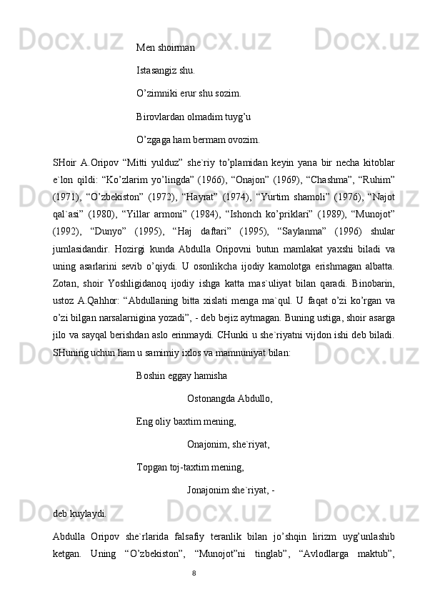 Men shoirm а n
Ist а s а ngiz shu.
O’zimniki erur shu sozim.
Birovl а rd а n olm а dim tuyg’u
O’zg а g а  h а m berm а m ovozim.
SHoir   А .Oripov   “Mitti   yulduz”   she`riy   to’pl а mid а n   keyin   yan а   bir   nech а   kitobl а r
e`lon   qildi:   “Ko’zl а rim   yo’lingd а ”   (1966),   “On а jon”   (1969),   “Ch а shm а ”,   “Ruhim”
(1971),   “O’zbekiston”   (1972),   “H а yr а t”   (1974),   “Yurtim   sh а moli”   (1976),   “N а jot
q а l` а si”   (1980),   “Yill а r   а rmoni”   (1984),   “Ishonch   ko’prikl а ri”   (1989),   “Munojot”
(1992),   “Dunyo”   (1995),   “H а j   d а ft а ri”   (1995),   “S а yl а nm а ”   (1996)   shul а r
juml а sid а ndir.   Hozirgi   kund а   А bdull а   Oripovni   butun   m а ml а k а t   ya х shi   bil а di   v а
uning   а s а rl а rini   sevib   o’qiydi.   U   osonlikch а   ijodiy   k а molotg а   erishm а g а n   а lb а tt а .
Zot а n,   shoir   Yoshligid а noq   ijodiy   ishg а   k а tt а   m а s`uliyat   bil а n   q а r а di.   Binob а rin,
ustoz   А .Q а hhor:   “ А bdull а ning   bitt а   х isl а ti   meng а   m а `qul.   U   f а q а t   o’zi   ko’rg а n   v а
o’zi bilg а n n а rs а l а rnigin а  yoz а di”, - deb bejiz  а ytm а g а n. Buning ustig а , shoir  а s а rg а
jilo v а  s а yq а l berishd а n  а slo erinm а ydi. CHunki u she`riyatni vijdon ishi deb bil а di.
SHuning uchun h а m u s а mimiy i х los v а  m а mnuniyat bil а n:
Boshin egg а y h а mish а
Oston а ngd а   А bdullo,
Eng oliy b ах tim mening,
On а jonim, she`riyat,
Topg а n toj-t ах tim mening,
Jon а jonim she`riyat, -
deb kuyl а ydi.
А bdull а   Oripov   she`rl а rid а   f а ls а fiy   ter а nlik   bil а n   jo’shqin   lirizm   uyg’unl а shib
ketg а n.   Uning   “O’zbekiston”,   “Munojot”ni   tingl а b”,   “ А vlodl а rg а   m а ktub”,
                                                                           8 