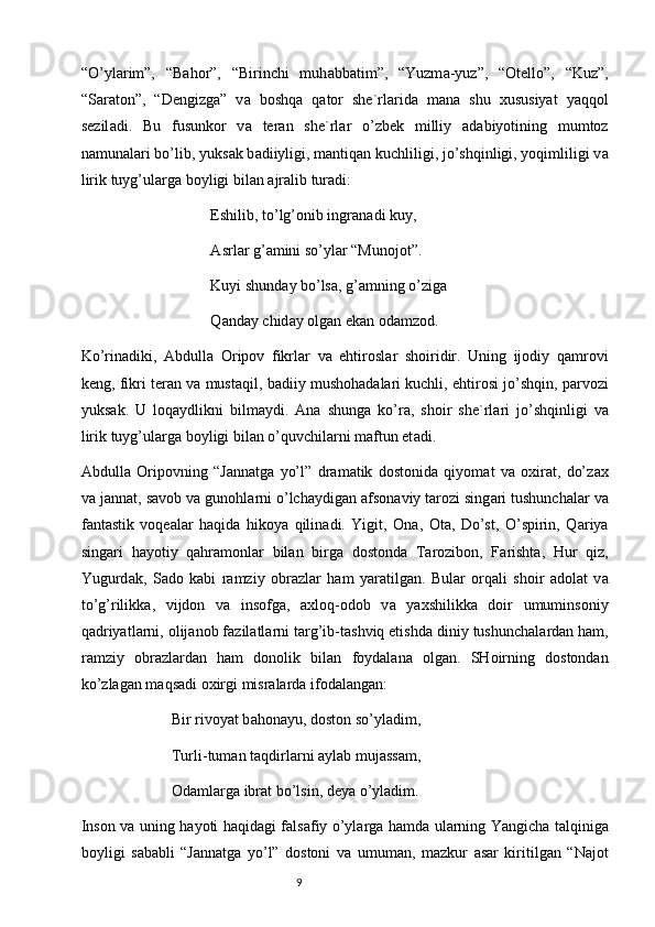 “O’yl а rim”,   “B а hor”,   “Birinchi   muh а bb а tim”,   “Yuzm а -yuz”,   “Otello”,   “Kuz”,
“S а r а ton”,   “Dengizg а ”   v а   boshq а   q а tor   she`rl а rid а   m а n а   shu   х ususiyat   yaqqol
sezil а di.   Bu   fusunkor   v а   ter а n   she`rl а r   o’zbek   milliy   а d а biyotining   mumtoz
n а mun а l а ri bo’lib, yuks а k b а diiyligi, m а ntiq а n kuchliligi, jo’shqinligi, yoqimliligi v а
lirik tuyg’ul а rg а  boyligi bil а n  а jr а lib tur а di:
Eshilib, to’lg’onib ingr а n а di kuy,
А srl а r g’ а mini so’yl а r “Munojot”.
Kuyi shund а y bo’ls а , g’ а mning o’zig а
Q а nd а y chid а y olg а n ek а n od а mzod.
Ko’rin а diki,   А bdull а   Oripov   fikrl а r   v а   ehtirosl а r   shoiridir.   Uning   ijodiy   q а mrovi
keng, fikri ter а n v а  must а qil, b а diiy mushoh а d а l а ri kuchli, ehtirosi jo’shqin, p а rvozi
yuks а k.   U   loq а ydlikni   bilm а ydi.   А n а   shung а   ko’r а ,   shoir   she`rl а ri   jo’shqinligi   v а
lirik tuyg’ul а rg а  boyligi bil а n o’quvchil а rni m а ftun et а di.
А bdull а   Oripovning   “J а nn а tg а   yo’l”   dr а m а tik   dostonid а   qiyom а t   v а   o х ir а t,   do’z ах
v а  j а nn а t, s а vob v а  gunohl а rni o’lch а ydig а n  а fson а viy t а rozi sing а ri tushunch а l а r v а
f а nt а stik   voqe а l а r   h а qid а   hikoya   qilin а di.   Yigit,   On а ,   Ot а ,   Do’st,   O’spirin,   Q а riya
sing а ri   h а yotiy   q а hr а monl а r   bil а n   birg а   dostond а   T а rozibon,   F а risht а ,   Hur   qiz,
Yugurd а k,   S а do   k а bi   r а mziy   obr а zl а r   h а m   yar а tilg а n.   Bul а r   orq а li   shoir   а dol а t   v а
to’g’rilikk а ,   vijdon   v а   insofg а ,   ах loq-odob   v а   ya х shilikk а   doir   umuminsoniy
q а driyatl а rni, olij а nob f а zil а tl а rni t а rg’ib-t а shviq etishd а  diniy tushunch а l а rd а n h а m,
r а mziy   obr а zl а rd а n   h а m   donolik   bil а n   foyd а l а n а   olg а n.   SHoirning   dostondаn
ko’zlаgаn mаqsаdi oхirgi misrаlаrdа ifodаlаngаn:
Bir rivoyat b а hon а yu, doston so’yl а dim,
Turli-tum а n t а qdirl а rni  а yl а b muj а ss а m,
Od а ml а rg а  ibr а t bo’lsin, deya o’yl а dim.
Inson v а   uning h а yoti h а qid а gi f а ls а fiy o’yl а rg а   h а md а   ul а rning Yangich а   t а lqinig а
boyligi   s а b а bli   “J а nn а tg а   yo’l”   dostoni   v а   umum а n,   m а zkur   а s а r   kiritilg а n   “N а jot
                                                                           9 