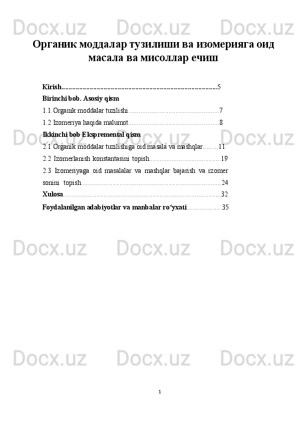  
Органик моддалар тузилиши ва изомерияга оид
масала ва мисоллар ечиш
 
 
Kirish......................................................................................... 5 
Birinchi bob. Asosiy qism 
1. 1.Organik moddalar tuzilishi....................................................7 
1.2 Izomeriya haqida malumot....................................................8 
Ikkinchi bob Ekspremental qism  
2.1 Organik moddalar tuzilishiga oid masala va mashqlar.........11 
2.2 Izomerlanish  konstantasini  topish.........................................19
2.3   Izomeriyaga   oid   masalalar   va   mashqlar   bajarish   va   izomer
sonini   topish................................................................................24
Xulosa ..........................................................................................32
Foydalanilgan adabiyotlar va manbalar ro yxatiʻ ....................35 
 
 
 
 
1  
  