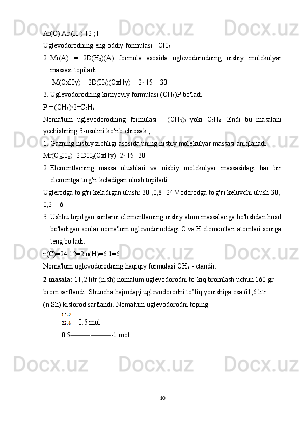Ar(C) Ar (H ) 12 ;1 
Uglevodorodning eng oddiy formulasi - CH
3  
2. Mr(A)   =   2D(H
2 )(A)   formula   asosida   uglevodorodning   nisbiy   molekulyar
massasi topiladi: 
M(CxHy) = 2D(H
2 )(CxHy) = 2 ꞏ  15 = 30 
3. Uglevodorodning kimyoviy formulasi (CH
3 )P bo'ladi. 
P = (CH
3 ) ꞏ 2=C
2 H
6  
Noma'lum   uglevodorodning   foimulasi   :   (CH
3 )
2   yoki   C
2 H
6 .   Endi   bu   masalani
yechishning 3-usulini ko'rib chiqsak ; 
1. Gazning nisbiy zichligi asosida uning nisbiy molekulyar massasi aniqlanadi: 
Mr(C
X H
Y )=2 DH
2 (CxHy)=2  15=30 ꞏ
2. Elementlarning   massa   ulushlari   va   nisbiy   molekulyar   massasidagi   har   bir
elementga to'g'ri keladigan ulush topiladi: 
Uglerodga to'g' г i keladigan ulush: 30 ;0,8=24 Vodorodga to'g' г i keluvchi ulush 30;
0,2 = 6 
3. Ushbu topilgan sonlarni elementlarning nisbiy atom massalariga bo'lishdan hosil
bo'ladigan sonlar noma'lum uglevodoroddagi C va H elementlari atomlari soniga
teng bo'ladi:
 
n(C)=24:12=2 n(H)=6:1=6 
Noma'lum uglevodorodning haqiqiy formulasi CH
6  - etandir. 
2-masala:  11,2 litr (n.sh) nomalum uglevodorodni to’kiq bromlash uchun 160 gr
brom sarflandi. Shuncha hajmdagi uglevodorodni to’liq yonishiga esa 61,6 litr 
(n.Sh) kislorod sarflandi. Nomalum uglevodorodni toping. 
0.5 mol 
0.5 ⸻⸻ -1 mol 
 
 
 
 
10  
  