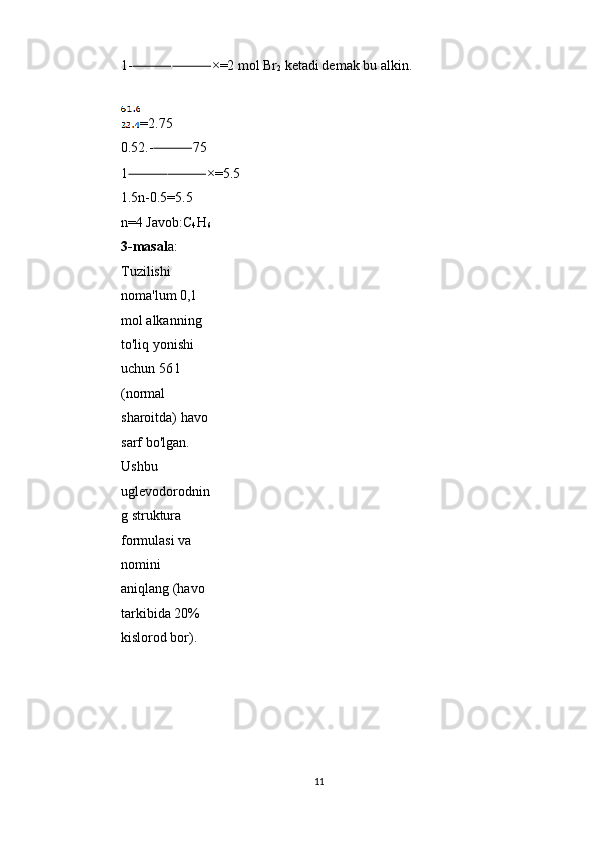 1- ⸻⸻ ×=2 mol Br
2  ketadi demak bu alkin. 
 
=2.75 
0.52.- ⸻ 75 
1 ⸻⸻ ×=5.5 
1.5n-0.5=5.5 
n=4 Javob:C
4 H
6
3-masal a: 
Tuzilishi 
noma'lum 0,1 
mol alkanning 
to'liq yonishi 
uchun 56 l 
(normal 
sharoitda) havo
sarf bo'lgan. 
Ushbu 
uglevodorodnin
g struktura 
formulasi va 
nomini 
aniqlang (havo 
tarkibida 20% 
kislorod bor). 
 
 
 
 
11  
  