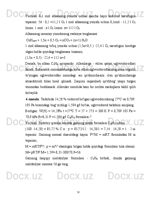 Yechish:   0,1   mol   alkanning   yonishi   uchun   qancha   hajm   kislorod   zarurligini
topamiz: 56   ꞏ   0,2 =11,2 l O
2   1 mol alkanning yonishi uchun 0,1mol - 11,2 l O
2
lozim. 1 mol - x l O
2  lozim. x= 112 l O
2  
Alkanning umumiy yonishining reaksiya tenglamasi: 
 CnH
2n+2  + 1,5n + 0,5 O
2  = nCO
2  + (n+1) H
2 O 
1 mol alkanning to'liq yonishi uchun (1,5n+0,5 )   ꞏ 22,4 l O
2   zarurligini hisobga
olgan holda quyidagi tenglamani tuzamiz; 
(1,5n + 0,5)  ꞏ  22,4 = 112 n=3 
Demak,   bu   alkan   C
3 H
8   -propandir.   Alkenlarga   -   etilen   qatori   uglevodorodlari
kiradi. Sistematik nomenklaturaga ko'ra etilen uglevodorodlarning nomi tegishli
to'yingan   uglevodorodlar   nomidagi   -an   qo'shimchasini   -ilen   qo'shimchasiga
almashtirish   bilan   hosil   qilinadi.   Zanjirni   raqamlash   qo'shbog'   yaqin   turgan
tomondan boshlanadi. Alkenlar misolida ham bir nechta mashqlarni tahlil qilib
ko'raylik. 
 4-masala : Tarkibida 14,28 % vodorod bo'lgan uglevodorodning 27°C va 0,709
105 Pa bosimdagi bug' zichligi 1,594 g/l bo'lsa, uglevodorod tarkibini aniqlang. 
Berilgan: W(H) = 14,28% t =27°C T = 27 + 273 = 300 K P = 0,709 105 Pa =
70,9 kPa R=8,31 P =1,594 g/l C
X H
Y  formulasi-? 
Yechish: Tarkibiy qismlar asosida gazning sodda formulasi C
X H
Y  uchun: 
(100 -14,28) = 85,72 % C x : y = 85,72/12 : 14,28/1 = 7,14 : 14,28 = 1 : 2 ni
topamiz.   Gazning   normal   sharoitdagi   hajmi:   PVM   =   mRT   formuladan   M   ni
topamiz; 
M = mRT/PV; p = m/V ekanligini bilgan holda quyidagi formulani tuza olamiz:
M= pRT/P M= 1,594-8,31-300/70,9=56 
Gazning   haqiqiy   molekulyar   formulasi   -   C
4 H
8   bo'ladi,   chunki   gazning
molekulyar massasi 56 ga teng. 
 
 
 
 
12  
  