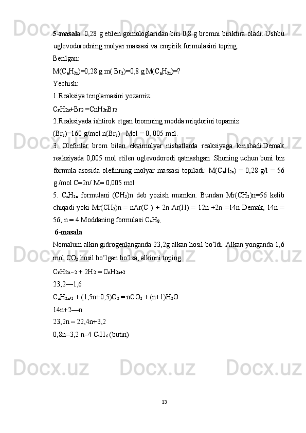 5-masal a: 0,28 g etilen gomologlaridan biri 0,8 g bromni biriktira oladi. Ushbu
uglevodorodning molyar massasi va empirik formulasini toping. 
Berilgan: 
M(C
n H
2n )=0,28 g m( Br
2 )=0,8 g M(C
n H
2n )=? 
Yechish: 
1.Reaksiya tenglamasini yozamiz. 
C n H 2n +Br 2  =CnH 2n Br 2  
2.Reaksiyada ishtirok etgan bromning modda miqdorini topamiz: 
(Br
2 )=160 g/mol n(Br
2 ) =Mol = 0, 005 mol. 
3.   Olefinlar   brom   bilan   ekvimolyar   nisbatlarda   reaksiyaga   kirishadi.Demak
reaksiyada 0,005 mol etilen uglevodorodi qatnashgan .Shuning uchun buni biz
formula asosida  olefinning molyar  massasi  topiladi:  M(C
n H
2n ) = 0,28 g/l  = 56
g /mol C=2n/ M= 0,005 mol 
5.   C
n H
2n   formulani   (CH
2 )n   deb   yozish   mumkin.   Bundan   Mr(CH
2 )n=56   kelib
chiqadi yoki Mr(CH
2 )n = nAr(C ) + 2n Ar(H) = 12n +2n =14n Demak, 14n =
56; n = 4 Moddaning formulasi C
4 H
8.  
 6-masala 
Nomalum alkin gidrogenlanganda 23,2g alkan hosil bo’ldi. Alkan yonganda 1,6
mol CO
2  hosil bo’lgan bo’lsa, alkinni toping. 
C n H 2n – 2  + 2H 2  = C n H 2n+2  
23,2—1,6 
C
n H
2n+2  + (1,5n+0,5)O
2  = nCO
2  + (n+1)H
2 O 
14n+2—n 
23,2n = 22,4n+3,2 
0,8n=3,2 n=4 C
4 H
6  (butin) 
 
 
 
 
13  
  