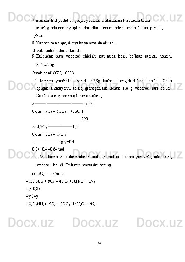 7 -masala . Etil yodid va propil yodidlar aralashmasi Na metali bilan 
tasirlashganda qanday uglevodorodlar olish mumkin.  Javob: butan, pentan, 
geksan 
8. Kapron tolasi qaysi reyaksiya asosida olinadi. 
  Javob: polikondensatlanish 
9. Etilendan   bitta   vodorod   chiqishi   natijasida   hosil   bo’lgan   radikal   nomini
ko’rsating. 
Javob: vinil (CH
2 = CH -)  
10. Izopren   yondirildi.   Bunda   52,8g   karbanat   angidrid   hosil   bo’ldi.   Ortib
qolgan   alkadiyenni   to’liq   gidrogenlash   uchun   1,6   g   vodorod   sarf   bo’ldi.
Dastlabki izopren miqdorini aniqlang. 
x -52,8 ⸻⸻⸻⸻
C
5 H
8  + 7O
2  = 5CO
2  + 4H
2 O 1
220 
⸻⸻⸻⸻
x=0,24 y 1,6 	
⸻⸻
C
5 H
8  + 2H
2  = C
5 H
12  
1 4g y=0,4 	
⸻⸻
0,24+0,4=0,64mol 
11. Metilamin   va   etilamindan   iborat   0,3   mol   aralashma   yondirilganda   15,3g
suv hosil bo’ldi.  Etilamin massasini toping. 
n(H
2 O) = 0,85mol 
4CH
3 NH
2  + 9O
2  = 4CO
2  +10H
2 O + 2N
2  
0,3 0,85 
4y 14y 
4C
2 H
5 NH
2 +15O
2  = 8CO
2 +14H
2 O + 2N
2  
 
 
 
 
14  
  