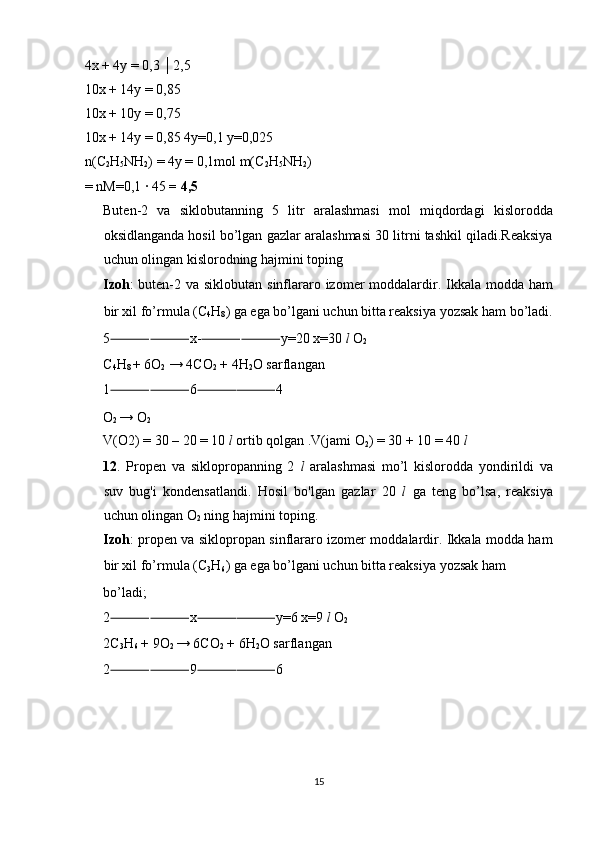 4x + 4y = 0,3 │2,5 
10x + 14y = 0,85 
10x + 10y = 0,75 
10x + 14y = 0,85 4y=0,1 y=0,025 
n(C
2 H
5 NH
2 ) = 4y = 0,1mol m(C
2 H
5 NH
2 )
= nM=0,1 ∙ 45  = 4,5 
Buten-2   va   siklobutanning   5   litr   aralashmasi   mol   miqdordagi   kislorodda
oksidlanganda hosil bo’lgan gazlar aralashmasi 30 litrni tashkil qiladi.Reaksiya
uchun olingan kislorodning hajmini toping 
Izoh : buten-2 va siklobutan sinflararo izomer moddalardir. Ikkala modda ham
bir xil fo’rmula (C
4 H
8 ) ga ega bo’lgani uchun bitta reaksiya yozsak ham bo’ladi.
5 ⸻⸻ x- ⸻⸻ y=20 x=30  l   O
2  
C
4 H
8  + 6O
2  → 4CO
2  + 4H
2 O sarflangan 
1 ⸻⸻ 6 ⸻⸻ 4 
O
2  → O
2  
V(O2) = 30 – 20 = 10  l  ortib qolgan .V(jami O
2 ) = 30 + 10 = 40  l 
12 .   Propen   va   siklopropanning   2   l   aralashmasi   mo’l   kislorodda   yondirildi   va
suv   bug'i   kondensatlandi.   Hosil   bo'lgan   gazlar   20   l   ga   teng   bo’lsa,   reaksiya
uchun olingan O
2  ning hajmini toping.  
Izoh : propen va siklopropan sinflararo izomer moddalardir. Ikkala modda ham
bir xil fo’rmula (C
3 H
6 ) ga ega bo’lgani uchun bitta reaksiya yozsak ham 
bo’ladi; 
2 ⸻⸻ x ⸻⸻ y=6 x=9  l  O
2 
2C
3 H
6  + 9O
2  → 6CO
2  + 6H
2 O sarflangan 
2 ⸻⸻ 9 ⸻⸻ 6 
 
 
 
 
15  
  