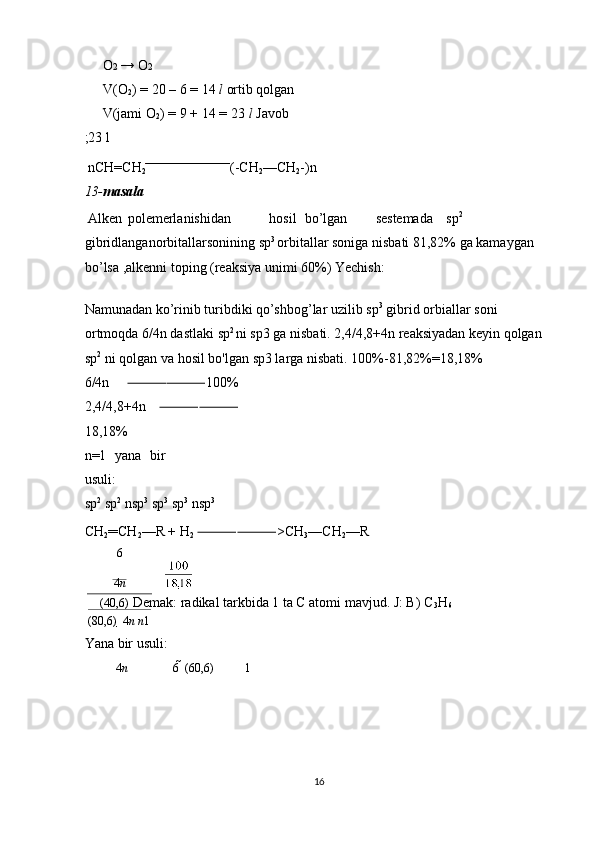 O 2  → O 2 
V(O
2 ) = 20 – 6 = 14  l  ortib qolgan 
V(jami O
2 ) = 9 + 14 = 23  l  Javob
;23 l 
 nCH=CH
2 (-CH
2 —CH
2 -)n  
13- masala  
 Alken  polemerlanishidan  hosil  bo’lgan  sestemada  sp 2
 
gibridlanganorbitallarsonining sp 3 
orbitallar soniga nisbati 81,82% ga kamaygan 
bo’lsa ,alkenni toping (reaksiya unimi 60%) Yechish: 
 
Namunadan ko’rinib turibdiki qo’shbog’lar uzilib sp 3
 gibrid orbiallar soni 
ortmoqda 6/4n dastlaki sp 2 
ni sp3 ga nisbati. 2,4/4,8+4n reaksiyadan keyin qolgan 
sp 2
 ni qolgan va hosil bo'lgan sp3 larga nisbati. 100%-81,82%=18,18% 
6/4n   ⸻⸻ 100%
2,4/4,8+4n   ⸻⸻
18,18% 
n=1   yana   bir
usuli: 
sp 2
 sp 2
 nsp 3
 sp 3
 sp 3
 nsp 3
 
CH
2 ═CH
2 —R + H
2   ⸻⸻ >CH
3 —CH
2 —R 
6
4 n

(4 0,6)  Demak: radikal tarkbida 1 ta C atomi mavjud. J: B) C
3 H
6  
(8 0,6)    4 n n 1
Yana bir usuli: 
4 n 6    (6 0,6) 1
 
 
 
 
16  
  