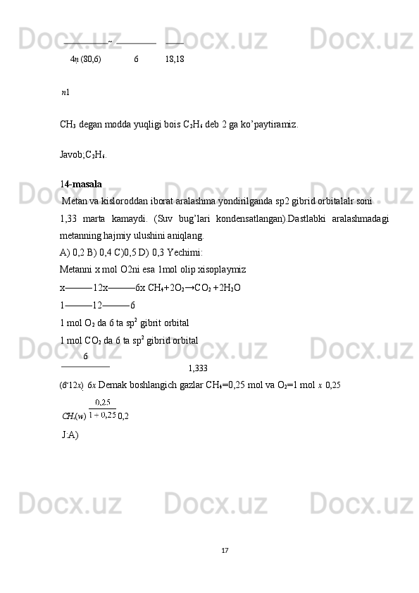  
4 n   (8 0,6) 6 18,18
 
  n 1
CH
3  degan modda yuqligi bois C
2 H
6  deb 2 ga ko’paytiramiz.  
Javob;C
2 H
6 . 
1 4-masala  
 Metan va kisloroddan iborat aralashma yondirilganda sp2 gibrid orbitalalr soni 
1,33   marta   kamaydi.   (Suv   bug’lari   kondensatlangan).Dastlabki   aralashmadagi
metanning hajmiy ulushini aniqlang. 
A) 0,2 B) 0,4 C)0,5 D) 0,3 Yechimi:
Metanni x mol O2ni esa 1mol olip xisoplaymiz
x ⸻ 12x ⸻ 6x CH
4 +2O
2 →CO
2  +2H
2 O 
1 ⸻ 12 ⸻ 6 
1 mol O
2  da 6 ta sp 2
 gibrit orbital 
1 mol CO
2  da 6 ta sp 2
 gibrid orbital 
6
1,333
(6 
12 x ) 

  6 x  Demak boshlangich gazlar CH
4 =0,25 mol va O
2 =1 mol  x    0,25
CH
4 ( w )     0,2  
 J:A) 
 
 
 
 
17  
  
