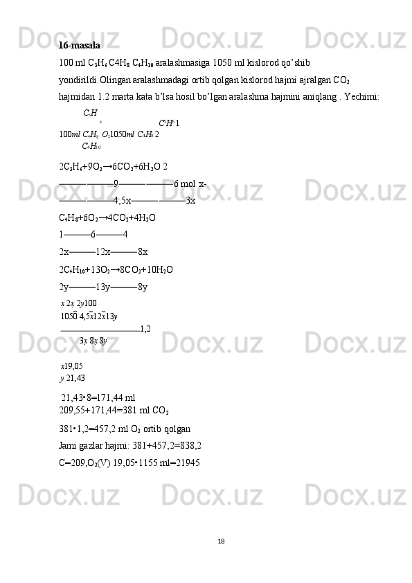 16-masala 
100 ml C
3 H
6  C4H
8  C
4 H
10  aralashmasiga 1050 ml kislorod qo’shib 
yondirildi.Olingan aralashmadagi ortib qolgan kislorod hajmi ajralgan CO
2  
hajmidan 1.2 marta kata b’lsa hosil bo’lgan aralashma hajmini aniqlang . Yechimi: 
C
3 H
6
C 3
H 6 
1
100 ml C
4 H
8    O
2 1050 ml   C 4 H 8  2
C 4 H 10
2C
3 H
6 +9O
2 →6CO
2 +6H
2 O 2
⸻⸻ 9 ⸻⸻ 6 mol x-
⸻⸻ 4,5x ⸻⸻ 3x 
C
4 H
8 +6O
2 →4CO
2 +4H
2 O 
1 ⸻ 6 ⸻ 4 
2x ⸻ 12x ⸻ 8x 
2C
4 H
10 +13O
2 →8CO
2 +10H
2 O 
2y ⸻ 13y ⸻ 8y 
x   2 x   2 y 100
1050   4,5 x 12 x 13 y
1,2
3 x   8 x   8 y
 
x 19,05
y   21,43
 21,43•8=171,44 ml 
209,55+171,44=381 ml CO
2  
381•1,2=457,2 ml O
2  ortib qolgan 
Jami gazlar hajmi: 381+457,2=838,2 
C=209,O
2 (V) 19,05•1155 ml=21945 
 
 
 
 
18  
  