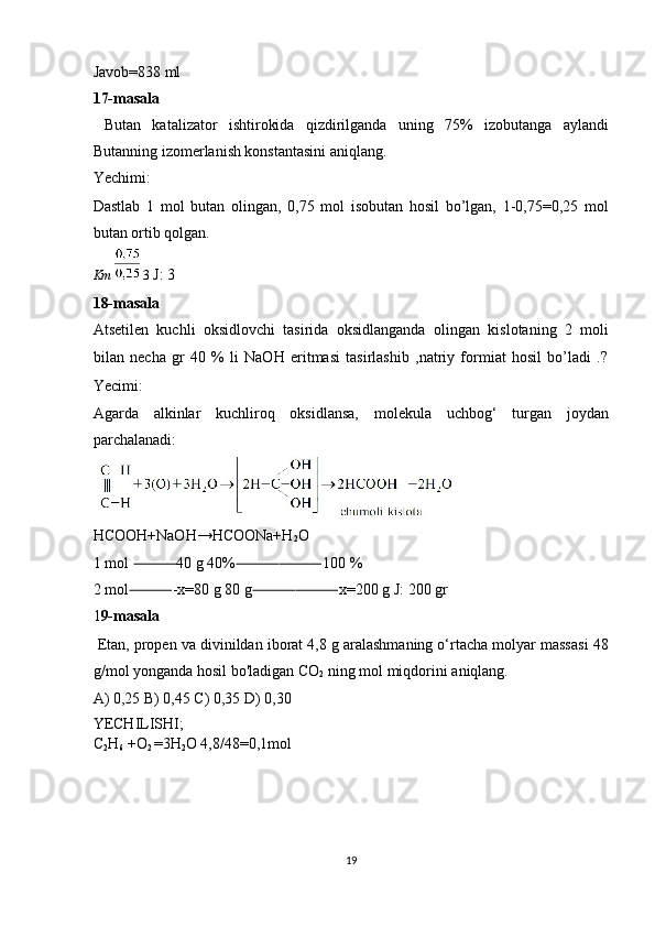 Javob=838 ml 
17-masala 
  Butan   katalizator   ishtirokida   qizdirilganda   uning   75%   izobutanga   aylandi
Butanning izomerlanish konstantasini aniqlang. 
Yechimi: 
Dastlab   1   mol   butan   olingan,   0,75   mol   isobutan   hosil   bo’lgan,   1-0,75=0,25   mol
butan ortib qolgan. 
Km     3  J: 3 
18-masala 
Atsetilen   kuchli   oksidlovchi   tasirida   oksidlanganda   olingan   kislotaning   2   moli
bilan   necha   gr   40   %   li   NaOH   eritmasi   tasirlashib   ,natriy   formiat   hosil   bo’ladi   .?
Yecimi: 
Agarda   alkinlar   kuchliroq   oksidlansa,   molekula   uchbog‘   turgan   joydan
parchalanadi: 
 
HCOOH+NaOH→HCOONa+H
2 O 
1 mol  40 g 40% 100 % ⸻ ⸻⸻
2 mol -x=80 g 80 g x=200 g J: 200 gr 
⸻ ⸻⸻
1 9-masala 
  Etan, propen va divinildan iborat 4,8 g aralashmaning o‘rtacha molyar massasi 48
g/mol yonganda hosil bo'ladigan CO
2  ning mol miqdorini aniqlang. 
A) 0,25 B) 0,45 C) 0,35 D) 0,30 
YECHILISHI; 
C
2 H
6  +O
2  =3H
2 O 4,8/48=0,1mol 
 
 
 
 
19  
  
