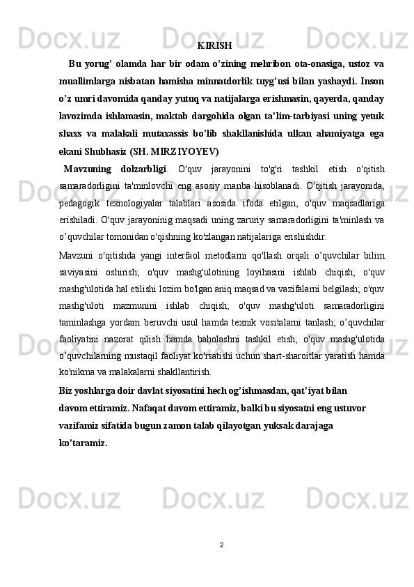 KIRISH
Bu   yorug’   olamda   har   bir   odam   o’zining   mehribon   ota-onasiga,   ustoz   va
muallimlarga   nisbatan   hamisha   minnatdorlik   tuyg’usi   bilan   yashaydi.   Inson
o’z umri davomida qanday yutuq va natijalarga erishmasin, qayerda, qanday
lavozimda   ishlamasin,   maktab   dargohida   olgan   ta’lim-tarbiyasi   uning   yetuk
shaxs   va   malakali   mutaxassis   bo’lib   shakllanishida   ulkan   ahamiyatga   ega
ekani Shubhasiz (SH. MIRZIYOYEV)  
  Mavzuning   dolzarbligi .   O'quv   jarayonini   to'g'ri   tashkil   etish   o'qitish
samaradorligini   ta'minlovchi   eng   asosiy   manba   hisoblanadi.   O'qitish   jarayonida,
pedagogik   texnologiyalar   talablari   asosida   ifoda   etilgan,   o'quv   maqsadlariga
erishiladi. O'quv jarayoninig maqsadi  uning zaruriy samaradorligini ta'minlash va
o’quvchilar tomonidan o'qishning ko'zlangan natijalariga erishishdir. 
Mavzuni   o'qitishda   yangi   interfaol   metodlarni   qo'llash   orqali   o’quvchilar   bilim
saviyasini   oshirish;   o'quv   mashg'ulotining   loyihasini   ishlab   chiqish;   o'quv
mashg'ulotida hal etilishi lozim bo'lgan aniq maqsad va vazifalarni belgilash; o'quv
mashg'uloti   mazmunini   ishlab   chiqish;   o'quv   mashg'uloti   samaradorligini
taminlashga   yordam   beruvchi   usul   hamda   texnik   vositalarni   tanlash;   o’quvchilar
faoliyatini   nazorat   qilish   hamda   baholashni   tashkil   etish;   o'quv   mashg'ulotida
o’quvchilarning mustaqil faoliyat ko'rsatishi uchun shart-sharoitlar yaratish hamda
ko'nikma va malakalarni shakllantirish. 
Biz yoshlarga doir davlat siyosatini hech og’ishmasdan, qat’iyat bilan 
davom ettiramiz. Nafaqat davom ettiramiz, balki bu siyosatni eng ustuvor 
vazifamiz sifatida bugun zamon talab qilayotgan yuksak darajaga 
ko’taramiz. 
 
 
 
 
2  
  