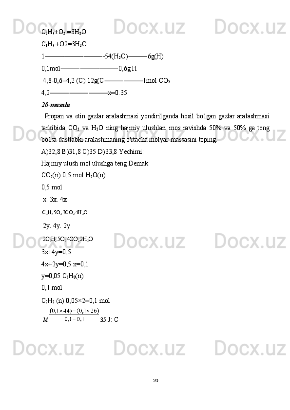 C
3 H
6 +O
2  =3H
2 O 
C
4 H
6  +O2=3H
2 O 
1 ⸻⸻⸻ -54(H
2 O) ⸻ 6g(H) 
0,1mol ⸻⸻⸻ 0,6g H 
 4,8-0,6=4,2 (C) 12g(C ⸻⸻ 1mol CO
2 
4,2 ⸻⸻⸻ x=0.35 
20-masala 
Propan va etin gazlar aralashmasi  yondirilganda hosil bo'lgan gazlar aralashmasi
tarkibida   CO
2   va   H
2 O   ning   hajmiy   ulushlari   mos   ravishda   50%   va   50%   ga   teng
bo'lsa dastlabki aralashmaning o'rtacha molyar massasini toping. 
A)32,8 B)31,8 C)35 D)33,8 Yechimi: 
Hajmiy ulush mol ulushga teng Demak: 
CO
2 (n) 0,5 mol H
2 O(n)
0,5 mol 
 x. 3x. 4x 
C
3 H
8  5O
2  3CO
2  4H
2 O  
 2y. 4y. 2y 
2C
2 H
2  5O
2  4CO
2  2H
2 O  
3x+4y=0,5 
4x+2y=0,5 x=0,1
y=0,05 C
3 H
8 (n) 
0,1 mol 
C
2 H
2  (n) 0,05×2=0,1 mol 
  M     35  J: C 
 
 
 
 
20  
  