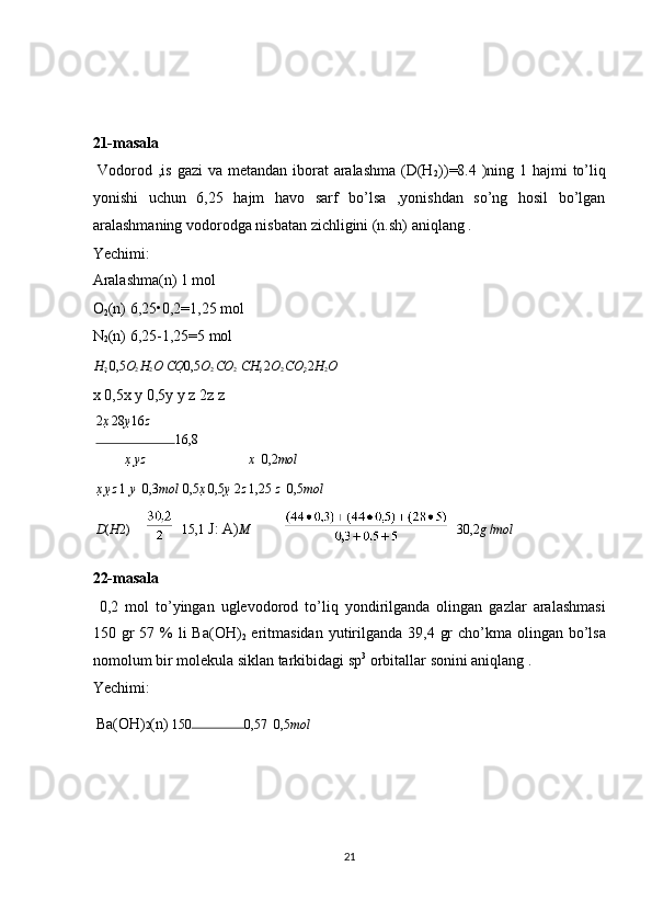  
 
 
21-masala 
  Vodorod ,is gazi  va metandan iborat  aralashma  (D(H
2 ))=8.4 )ning 1 hajmi to’liq
yonishi   uchun   6,25   hajm   havo   sarf   bo’lsa   ,yonishdan   so’ng   hosil   bo’lgan
aralashmaning vodorodga nisbatan zichligini (n.sh) aniqlang . 
Yechimi: 
Aralashma(n) 1 mol 
O
2 (n) 6,25•0,2=1,25 mol 
N
2 (n) 6,25-1,25=5 mol 
H
2  0,5 O
2  H
2 O   CO 0,5 O
2  CO
2   CH
4  2 O
2  CO
2  2 H
2 O  
x 0,5x y 0,5y y z 2z z 
2 x   28 y 16 z
16,8
x   y z x    0,2 mol
x   y z  1   y 

  0,3 mol   0,5 x   0,5 y   2 z  1,25  z    0,5 mol
D ( H 2) 15,1  J: A) M    30,2 g  / mol
22-masala 
  0,2   mol   to’yingan   uglevodorod   to’liq   yondirilganda   olingan   gazlar   aralashmasi
150 gr  57 %  li  Ba(OH)
2   eritmasidan  yutirilganda  39,4 gr  cho’kma olingan bo’lsa
nomolum bir molekula siklan tarkibidagi sp 3
 orbitallar sonini aniqlang . 
Yechimi: 
Ba(OH) 2 (n)  150 0,57    0,5 mol  
 
 
 
 
21  
  