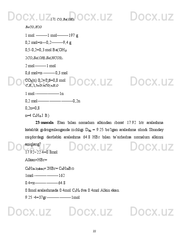 171  CO
2  Ba ( OH )
2
BaCO
3  H 2 O  
1 mol  1 mol 197 g ⸻ ⸻
0,2 mol=x—0,2 9,4 g 	
⸻
0,5-0,2=0,3 mol Ba(OH
)2  
2 CO
2  Ba ( OH )
2  Ba ( HCO 3)
2  
2 mol 1 mol 	
⸻
0,6 mol=x- 0,3 mol 	
⸻
CO
2 (n) 0,2+0,6=0,8 mol 
C
n H
2 n  1,5 nO
2  nCO
2  nH
2 O  
1 mol- 1n 	
⸻⸻
0,2 mol 0,2n 
⸻⸻⸻
0,2n=0,8 
n=4 C
4 H
8  J: B) 
23-masala .   Etan   bilan   nomalum   alkindan   iborat   17.92   litr   aralashma
katalitik   gidrogenlanganda   zichligi   D
He   =   9.25   bo’lgan   aralashma   olindi   Shunday
miqdordagi   dastlabki   aralashma   64.8   HBr   bilan   ta’sirlashsa   nomalum   alkinni
aniqlang? 
17.92÷22.4=0.8mol
Alkan+HBr= ❌  
C n H 2n-2(alkin) +2HBr= C n H 2n Br 2  
1mol- ⸻⸻ 162 
0.4=x ⸻⸻ 64.8 
0.8mol aralashmada 0.4mol C
2 H
4  6va 0.4mol Alkin ekan. 
9.25  ꞏ 4=37gr- ⸻⸻ 1mol 
 
 
 
 
22  
  