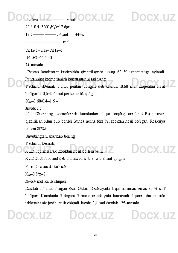  29.6=x- ⸻⸻ 0.8mol 
29.6-0.4  ꞏ 30(C
2 H
6 )=17.6gr 
17.6 ⸻⸻ 0.4mol   44=x
⸻⸻⸻ 1mol 
C n H 2n-2  +2H 2 =C n H 2n+2 
 14n+2=44 N=3 
24-masala  
  Pentan   katalizator   ishtirokida   qizdirilganda   uning   60   %   izopentanga   aylandi.
Pentanning izomerlanish konstantasini aniqlang. 
Yechimi   ;Demak   1   mol   pentan   olingan   deb   olamiz   ,0.60   mol   izopentan   hosil
bo’lgan 1-0,6=0.4 mol pentan ortib qolgan . 
 K
m =0.60/0.4=1.5 = 
Javob;1.5 
24.2   Oktanning   izomerlanish   konstantasi   2   ga   tengligi   aniqlandi.Bu   jaroyon
qizdirilish bilan olib borildi.Bunda necha foiz % izooktan hosil bo’lgan. Reaksiya
unumi 80%/ 
 Javobingizni sharxlab bering 
Yechimi; Demak; 
K
m= 2 Topish kerak izooktan hosil bo’lish % ni 
K
m= 2 Dastlab x mol deb olamiz va x -0.8=x-0,8 mol qolgan . 
Formula asosida ko’rsak; 
K
m =0.8/x=2 
X=o.4 mol kelib chiqadi 
Dastlab   0,4   mol   olingan   ekan   Oktan   .Reaksiyada   faqar   hammasi   emas   80   %   sarf
bo’lgan.   Konstanta   2   degani   2   marta   ortadi   yoki   kamayadi   degani   .shu   asosida
ishlasak aniq javib kelib chiqadi Javob; 0,4 mol dastlab .  25-masala 
 
 
 
 
23  
  