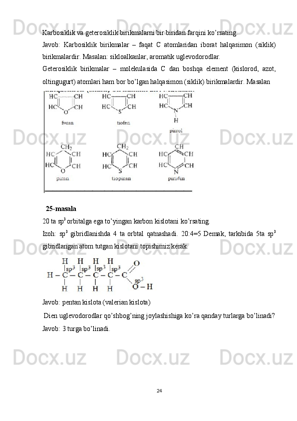 Karbosiklik va geterosiklik birikmalarni bir biridan farqini ko’rsating. 
Javob:   Karbosiklik   birikmalar   –   faqat   C   atomlaridan   iborat   halqasimon   (siklik)
birikmalardir. Masalan: sikloalkanlar, aromatik uglevodorodlar. 
Geterosiklik   birikmalar   –   molekulasida   C   dan   boshqa   element   (kislorod,   azot,
oltingugurt) atomlari ham bor bo’lgan halqasimon (siklik) birikmalardir. Masalan 
 
 
25-masala 
20 ta sp 3 
orbitalga ega to’yingan karbon kislotani ko’rsating. 
Izoh:   sp 3
  gibridlanishda   4   ta   orbtal   qatnashadi.   20:4=5   Demak,   tarkibida   5ta   sp 3
gibridlangan atom tutgan kislotani topishimiz kerak. 
 
Javob: pentan kislota (valerian kislota) 
 Dien uglevodorodlar qo’shbog’ning joylashishiga ko’ra qanday turlarga bo’linadi?
Javob: 3 turga bo’linadi. 
 
 
 
 
24  
  