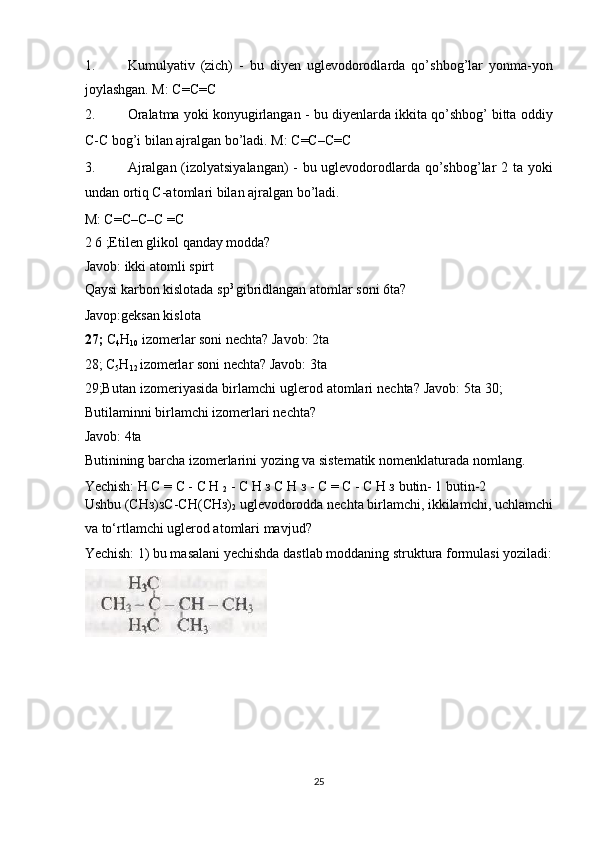 1. Kumulyativ   (zich)   -   bu   diyen   uglevodorodlarda   qo’shbog’lar   yonma-yon
joylashgan. M: C=C=C 
2. Oralatma yoki konyugirlangan - bu diyenlarda ikkita qo’shbog’ bitta oddiy
C-C bog’i bilan ajralgan bo’ladi. M: C=C–C=C 
3. Ajralgan (izolyatsiyalangan) - bu uglevodorodlarda qo’shbog’lar 2 ta yoki
undan ortiq C-atomlari bilan ajralgan bo’ladi. 
M: C=C–C–C =C 
2 6 ;Etilen glikol qanday modda? 
Javob: ikki atomli spirt 
Qaysi karbon kislotada sp 3 
gibridlangan atomlar soni 6ta? 
Javop:geksan kislota 
27;  C
4 H
10  izomerlar soni nechta? Javob: 2ta 
28; C
5 H
12  izomerlar soni nechta? Javob: 3ta 
29;Butan izomeriyasida birlamchi uglerod atomlari nechta? Javob: 5ta 30;
Butilaminni birlamchi izomerlari nechta? 
Javob: 4ta 
Butinining barcha izomerlarini yozing va sistematik nomenklaturada nomlang. 
Yechish: Н С = С - С Н 
2  - С Н з С Н з - С = С - С Н з butin- 1 butin-2  
Ushbu (СНз)зС-СН(СНз)
2  uglevodorodda nechta birlamchi, ikkilamchi, uchlamchi
va to‘rtlamchi uglerod atomlari mavjud? 
Yechish: 1) bu masalani yechishda dastlab moddaning struktura formulasi yoziladi:
 
 
 
 
 
25  
  