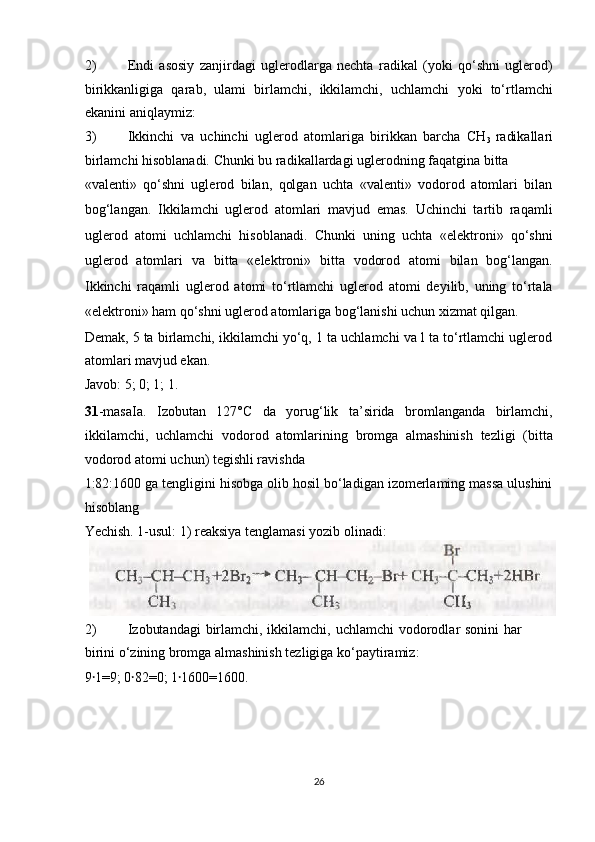 2) Endi   asosiy   zanjirdagi   uglerodlarga   nechta   radikal   (yoki   qo‘shni   uglerod)
birikkanligiga   qarab,   ulami   birlamchi,   ikkilamchi,   uchlamchi   yoki   to‘rtlamchi
ekanini aniqlaymiz: 
3) Ikkinchi   va   uchinchi   uglerod   atomlariga   birikkan   barcha   CH
3   radikallari
birlamchi hisoblanadi.  Chunki bu radikallardagi uglerodning faqatgina bitta 
«valenti»   qo‘shni   uglerod   bilan,   qolgan   uchta   «valenti»   vodorod   atomlari   bilan
bog‘langan.   Ikkilamchi   uglerod   atomlari   mavjud   emas.   Uchinchi   tartib   raqamli
uglerod   atomi   uchlamchi   hisoblanadi.   Chunki   uning   uchta   «elektroni»   qo‘shni
uglerod   atomlari   va   bitta   «elektroni»   bitta   vodorod   atomi   bilan   bog‘langan.
Ikkinchi   raqamli   uglerod   atomi   to‘rtlamchi   uglerod   atomi   deyilib,   uning   to‘rtala
«elektroni» ham qo‘shni uglerod atomlariga bog‘lanishi uchun xizmat qilgan. 
Demak, 5 ta birlamchi, ikkilamchi yo‘q, 1 ta uchlamchi va l ta to‘rtlamchi uglerod
atomlari mavjud ekan. 
Javob: 5; 0; 1; 1. 
31 -masaIa.   Izobutan   127°C   da   yorug‘lik   ta’sirida   bromlanganda   birlamchi,
ikkilamchi,   uchlamchi   vodorod   atomlarining   bromga   almashinish   tezligi   (bitta
vodorod atomi uchun) tegishli ravishda 
1:82:1600 ga tengligini hisobga olib hosil bo‘ladigan izomerlaming massa ulushini
hisoblang 
Yechish. 1-usul: 1) reaksiya tenglamasi yozib olinadi: 
2) Izobutandagi  birlamchi, ikkilamchi, uchlamchi vodorodlar sonini  har
birini o‘zining bromga almashinish tezligiga ko‘paytiramiz: 
9 1=9; 0 82=0; 1 1600=1600. ꞏ ꞏ ꞏ
 
 
 
 
26  
  