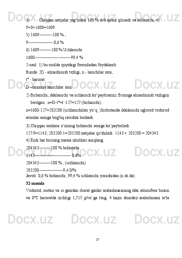 3) Chiqqan natijalar yig‘indisi 100 % deb qabul qilinadi va birlamchi, 4)
9+0+1600=1609. 
5) 1609 -100 % ; ⸻
9 -0,6 % 	
⸻⸻
6) 1609 100 % Uchlamchi. 	
⸻
1600 99,4 % 	
⸻⸻⸻
2-usul: 1) bu usulda quyidagi formuladan foydalanib
Bunda: X) - almashinish tezligi; n - lamchilar soni; 
t° - harorat. 
D –umumiy lamchilar soni 
2) Birlamchi, ikkilamchi va uchlamch ko‘paytiramiz: Bromga almashinish tezligini
berilgan . n=D-t°=l  127=127 (birlamchi) . 	
ꞏ
n=1600-127=203200 (uchlamchilari yo‘q. )Izobutanda ikkilamchi uglerod vodorod
atomlar soniga bog'liq ravishta birikadi. 
3) Chiqqan sonlami o‘zining birlamchi soniga ko‘paytiriladi: 
127 9=1143; 203200 1=203200 natijalar qo'shiladi: 1143 + 203200 = 204343 	
ꞏ ꞏ
4) Endi har birining massa ulushlari aniqlang 
204343 ⸻ 100 % birlamchi 
1143 ⸻⸻⸻  0,6% 
204343 ⸻ 100 % , (uchlamchi) 
203200 ⸻⸻ 9,4 0/% 
Javob: 0,6 % birlamchi; 99,4 % uchlamchi yonishidan (n.sh.da) 
32-masala  
Vodorod, metan va is gazidan iborat gazlar aralashmasining ikki atmosfera bosim
va   0°C   haroratda   zichligi   1,715   g/ml   ga   teng.   4   hajm   shunday   aralashmani   to'la
 
 
 
 
27  
  