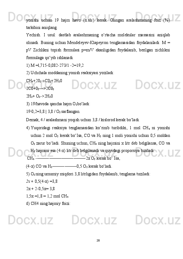 yonishi   uchun   19   hajm   havo   (n.sh.)   kerak.   Olingan   aralashmaning   foiz   (%)
tarkibini aniqlang. 
Yechish.   I   usul:   dastlab   aralashmaning   o‘rtacha   molekular   massasini   aniqlab
olinadi.   Buning   uchun   Mendeleyev-Klapeyron   tenglamasidan   foydalaniladi:   M   =
pV   Zichlikni   topish   formulasi   p=m/V   ekanligidan   foydalanib,   berilgan   zichlikni
formulaga qo‘yib ishlanadi. 
1) M =l,715-0,082-273/1 -2=19,2 
2) Uchchala moddaning yonish reaksiyasi yoziladi: 
CH
4 +20
2 -»C0
2 +2H
2 0 
2C0+0
2 —>2C0
2  
2H
2 + O
2 ->2H
2 0 
3) 19/havoda qancha hajm O
2 bo‘ladi: 
19 ꞏ 0,2=3,8 | 3,8 / O
2  sarflangan. 
Demak, 4 / aralashmani yoqish uchun 3,8 / kislorod kerak bo‘ladi. 
4) Yuqoridagi   reaksiya   tenglamasidan   ko‘rinib   turibdiki,   1   mol   CH
4   ni   yonishi
uchun 2 mol O
2   kerak bo‘Isa, CO va H
2   ning 1 moli yonishi uchun 0,5 moldan
O
2  zarur bo‘ladi. Shuning uchun, CH
4  ning hajmini x litr deb belgilansa, CO va
H
2  hajmini esa (4-x) litr deb belgilanadi va quyidagi proporsiya tuziladi: 
 CH
4  - ⸻⸻⸻⸻ 2x O
2  kerak bo‘ Isa, 
(4-x) CO va H
2 ⸻⸻ 0,5 O
2  kerak bo‘ladi. 
5) O
2  ning umumiy miqdori 3,8 litrligidan foydalanib, tenglama tuziladi: 
2x  + 0,5(4-x) =3,8 
2x + 2-0,5x= 3,8 
1,5x =1,8 = 1,2 mol CH
4  
6) CH4 ning hajmiy foizi: 
 
 
 
 
28  
  