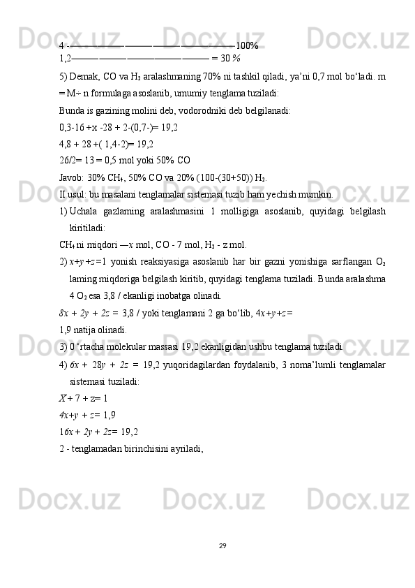 4 - 100% ⸻⸻⸻⸻⸻⸻
1,2  = 30 
⸻⸻⸻⸻⸻ % 
5) Demak, CO va H
2  aralashmaning 70% ni tashkil qiladi, ya’ni 0,7 mol bo‘ladi. m
= M÷ n formulaga asoslanib, umumiy tenglama tuziladi: 
Bunda is gazining molini deb, vodorodniki deb belgilanadi: 
0,3-16 +x -28 + 2-(0,7-)= 19,2 
4,8 + 28 +( 1,4-2)= 19,2 
26/2= 13 = 0,5 mol yoki 50% CO 
Javob: 30% CH
4 , 50% CO va 20% (100-(30+50)) H
2 . 
II usul: bu masalani tenglamalar sistemasi tuzib ham yechish mumkin. 
1) Uchala   gazlaming   aralashmasini   1   molligiga   asoslanib,   quyidagi   belgilash
kiritiladi: 
CH
4  ni miqdori  —x  mol, CO - 7 mol, H
2  - z mol. 
2) x+y+z= 1   yonish   reaksiyasiga   asoslanib   har   bir   gazni   yonishiga   sarflangan   O
2
laming miqdoriga belgilash kiritib, quyidagi tenglama tuziladi.  Bunda aralashma
4 O
2  esa 3,8 / ekanligi inobatga olinadi. 
8x + 2y + 2z =  3,8 / yoki tenglamani 2 ga bo‘lib, 4 x+y+z=
1,9 natija olinadi. 
3) 0 ‘rtacha molekular massasi 19,2 ekanligidan ushbu tenglama tuziladi. 
4) 6x   +   28 у   +   2z   =   19,2   yuqoridagilardan   foydalanib,   3   noma’lumli   tenglamalar
sistemasi tuziladi: 
X  + 7 + z= 1 
4x+y + z=  1,9 
1 6x  +  2y  +  2z=  19,2 
2 - tenglamadan birinchisini ayriladi, 
 
 
 
 
29  
  