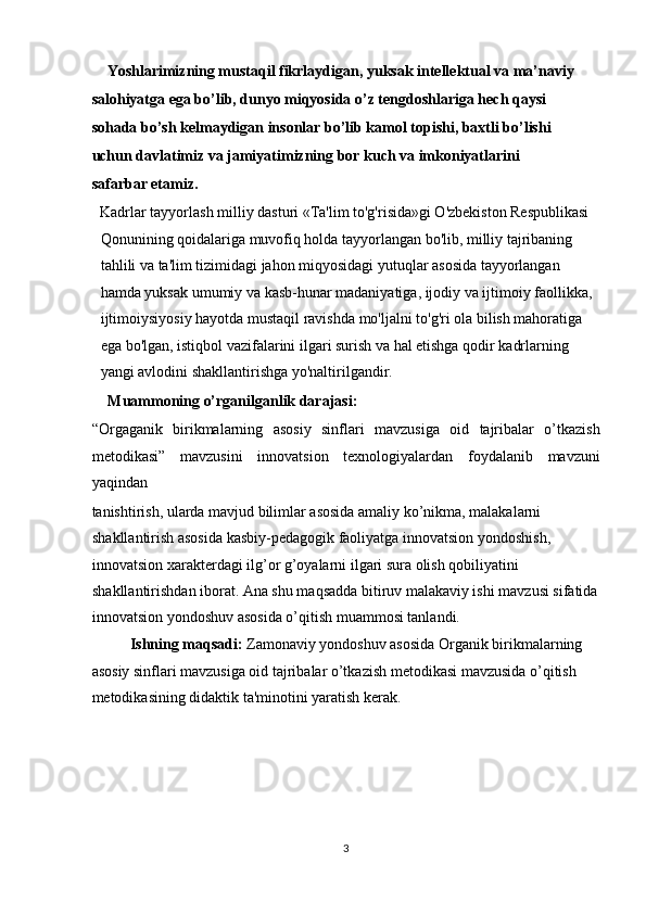 Yoshlarimizning mustaqil fikrlaydigan, yuksak intellektual va ma’naviy 
salohiyatga ega bo’lib, dunyo miqyosida o’z tengdoshlariga hech qaysi 
sohada bo’sh kelmaydigan insonlar bo’lib kamol topishi, baxtli bo’lishi 
uchun davlatimiz va jamiyatimizning bor kuch va imkoniyatlarini 
safarbar etamiz.  
Kadrlar tayyorlash milliy dasturi «Ta'lim to'g'risida»gi O'zbekiston Respublikasi 
Qonunining qoidalariga muvofiq holda tayyorlangan bo'lib, milliy tajribaning 
tahlili va ta'lim tizimidagi jahon miqyosidagi yutuqlar asosida tayyorlangan 
hamda yuksak umumiy va kasb-hunar madaniyatiga, ijodiy va ijtimoiy faollikka, 
ijtimoiysiyosiy hayotda mustaqil ravishda mo'ljalni to'g'ri ola bilish mahoratiga 
ega bo'lgan, istiqbol vazifalarini ilgari surish va hal etishga qodir kadrlarning 
yangi avlodini shakllantirishga yo'naltirilgandir. 
Muammoning o’rganilganlik darajasi: 
“Orgaganik   birikmalarning   asosiy   sinflari   mavzusiga   oid   tajribalar   o’tkazish
m е todikasi”   mavzusini   innovatsion   texnologiyalardan   foydalanib   mavzuni
yaqindan 
tanishtirish, ularda mavjud bilimlar asosida amaliy ko’nikma, malakalarni 
shakllantirish asosida kasbiy-pedagogik faoliyatga innovatsion yondoshish, 
innovatsion xarakterdagi ilg’or g’oyalarni ilgari sura olish qobiliyatini 
shakllantirishdan iborat. Ana shu maqsadda bitiruv malakaviy ishi mavzusi sifatida
innovatsion yondoshuv asosida o’qitish muammosi tanlandi. 
Ishning maqsadi:  Zamonaviy yondoshuv asosida Organik birikmalarning 
asosiy sinflari mavzusiga oid tajribalar o’tkazish m е todikasi mavzusida o’qitish 
metodikasining didaktik ta'minotini yaratish kerak. 
 
 
 
 
 
3  
  