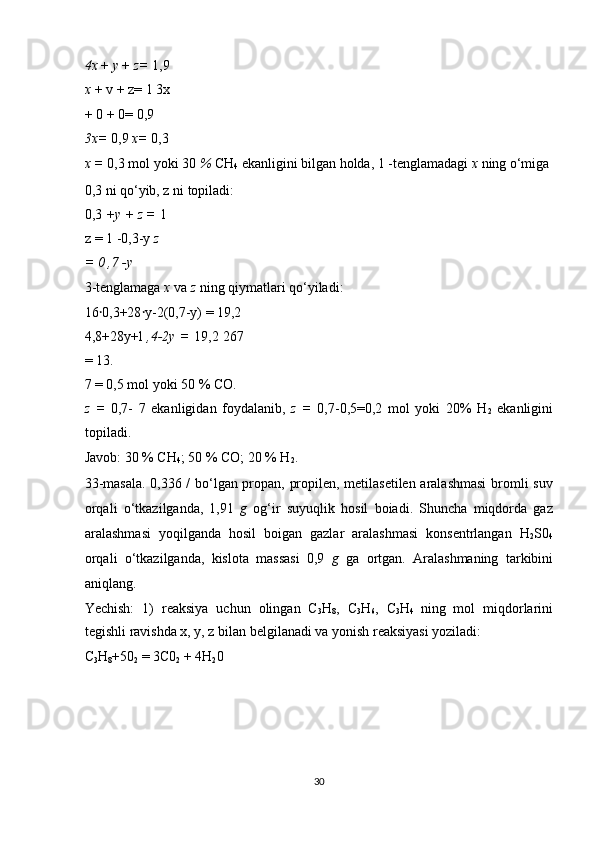 4x  +  у  +  z=  1,9
x  + v + z= 1 3x
+ 0 + 0= 0,9 
3x=  0,9  x=  0,3
x =  0,3 mol yoki 30  %  CH
4  ekanligini bilgan holda, 1 -tenglamadagi  x  ning o‘miga 
0,3 ni qo‘yib, z ni topiladi: 
0,3  +y + z =  1
z = 1 -0,3-y  z 
= 0 ,7 - у  
3-tenglamaga  x  va  z  ning qiymatlari qo‘yiladi: 
16 ꞏ 0,3+28 ꞏ y-2(0,7-y) = 19,2 
4,8+28y+l   ,4-2y =   19,2 267
= 13. 
7 = 0,5 mol yoki 50 % CO. 
z   =   0,7-   7   ekanligidan   foydalanib,   z   =   0,7-0,5=0,2   mol   yoki   20%   H
2   ekanligini
topiladi. 
Javob: 30 % CH
4 ; 50 % CO; 20 % H
2 . 
33-masala. 0,336 / bo‘lgan propan, propilen, metilasetilen aralashmasi  bromli suv
orqali   o‘tkazilganda,   1,91   g   og‘ir   suyuqlik   hosil   boiadi.   Shuncha   miqdorda   gaz
aralashmasi   yoqilganda   hosil   boigan   gazlar   aralashmasi   konsentrlangan   H
2 S0
4
orqali   o‘tkazilganda,   kislota   massasi   0,9   g   ga   ortgan.   Aralashmaning   tarkibini
aniqlang. 
Yechish:   1)   reaksiya   uchun   olingan   C
3 H
8 ,   C
3 H
6 ,   C
3 H
4   ning   mol   miqdorlarini
tegishli ravishda x, y, z bilan belgilanadi va yonish reaksiyasi yoziladi: 
C
3 H
8 +50
2  = 3C0
2  + 4H
2 0 
 
 
 
 
30  
  