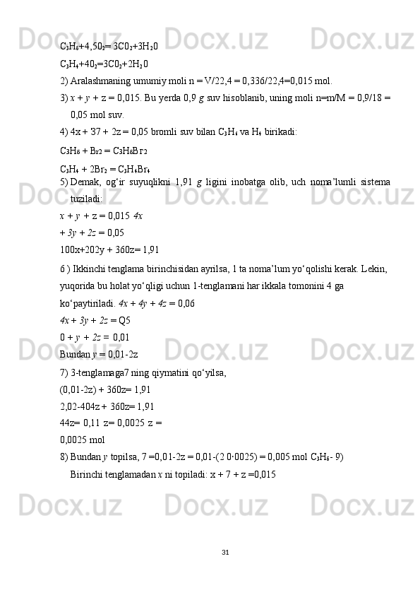 С
3 Н
б +4,50
2 = 3C0
2 +3H
2 0 
C
3 H
4 +40
2 =3C0
2 +2H
2 0 
2) Aralashmaning umumiy moli n = V/22,4 = 0,336/22,4=0,015 mol. 
3) x  +  у  + z = 0,015. Bu yerda 0,9  g  suv hisoblanib, uning moli n=m/M = 0,9/18 =
0,05 mol suv. 
4) 4x +  З 7 + 2z = 0,05 bromli suv bilan C
3 H
6  va H
4  birikadi: 
С 3 Н б  + B r2  = С 3 Н б Вг 2 
C
3 H
4  + 2Br
2  = C
3 H
4 Br
4 
5) Demak,   og‘ir   suyuqlikni   1,91   g   ligini   inobatga   olib,   uch   noma’lumli   sistema
tuziladi: 
x + y  + z = 0,015  4x
+  3y  +  2z  = 0,05 
100x+202y + 360z= 1,91 
6 ) Ikkinchi tenglama birinchisidan ayrilsa, 1 ta noma’lum yo‘qolishi kerak. Lekin, 
yuqorida bu holat yo‘qligi uchun 1-tenglamani har ikkala tomonini 4 ga 
ko‘paytiriladi.  4x  +  4y  +  4z  = 0,06 
4x  +  3y  +  2z  = Q5 
0  + y + 2z =  0,01 
Bundan  у  = 0,01-2z 
7) 3-tenglamaga7 ning qiymatini qo‘yilsa, 
(0,01-2z) + 360z= 1,91 
2,02-404z + 360z= 1,91 
44z=   0,11   z=   0,0025   z   =
0,0025 mol 
8) Bundan  у  topilsa, 7 =0,0 l-2z = 0,01-(2 0 ꞏ 0025) = 0,005 mol  С
3 Н
б - 9) 
Birinchi tenglamadan  x  ni topiladi: x + 7 + z =0,015 
 
 
 
 
31  
  