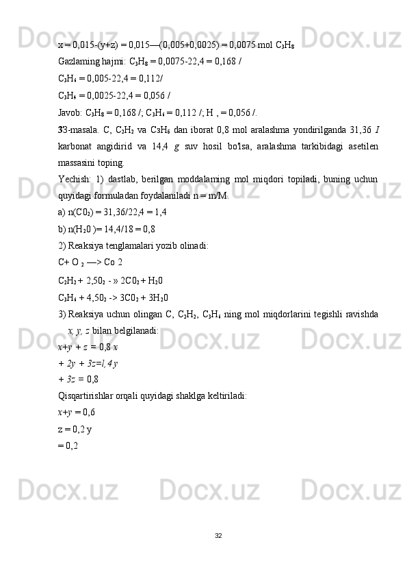 x = 0,015-(y+z) = 0,015—(0,005+0,0025) = 0,0075 mol C
3 H
8  
Gazlaming hajmi: C
3 H
8  = 0,0075-22,4 = 0,168 / 
C
3 H
6  = 0,005-22,4 = 0,112/ 
C
3 H
4  = 0,0025-22,4 = 0,056 / 
Javob: C
3 H
8  = 0,168 /; C
3 H
6  = 0,112 /; H , = 0,056 /. 
3 З -masala.   С ,   C
2 H
2   va   СзН
б   dan   iborat   0,8   mol   aralashma   yondirilganda   31,36   I
karbonat   angidirid   va   14,4   g   suv   hosil   bo'lsa,   aralashma   tarkibidagi   asetilen
massasini toping. 
Yechish:   1)   dastlab,   berilgan   moddalaming   mol   miqdori   topiladi,   buning   uchun
quyidagi formuladan foydalaniladi n = m/M. 
a) n(C0
2 ) = 31,36/22,4 = 1,4 
b) n(H
2 0 )= 14,4/18 = 0,8 
2) Reaksiya tenglamalari yozib olinadi: 
C+ O 
2  —> Co 2 
C
2 H
2  + 2,50
2  - » 2C0
2  + H
2 0 
C
3 H
6  + 4,50
2  -> 3C0
2  + 3H
2 0 
3) Reaksiya  uchun olingan C,  C
2 H
2 , C
3 H
6   ning mol  miqdorlarini  tegishli  ravishda
x, y, z  bilan belgilanadi: 
x+y + z =  0,8  x
+ 2y + 3z=l,4 y
+ 3z =  0,8 
Qisqartirishlar orqali quyidagi shaklga keltiriladi: 
x+y  = 0,6
z = 0,2 y 
= 0,2 
 
 
 
 
32  
  