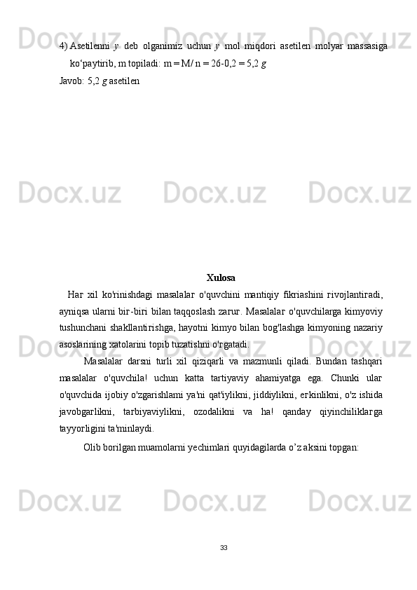 4) Asetilenni   у   deb   olganimiz   uchun   у   mol   miqdori   asetilen   molyar   massasiga
ko‘paytirib, m topiladi: m = M/ n = 26-0,2 = 5,2  g 
Javob: 5,2  g  asetilen 
 
 
 
 
 
 
 
 
 
 
 
Xulosa 
  Ha г   xil   ko'rinishdagi   masalala г   o'quvchini   mantiqiy   fikriashini   г ivojlanti г adi,
ayniqsa ularni bi г -bi г i bilan taqqoslash za г u г . Masalala г   o'quvchilarga kimyoviy
tushunchani  shakllanti г ishga, hayotni  kimyo bilan bog'lashga  kimyoning nazariy
asoslarining xatolarini topib tuzatishni o' г gatadi. 
Masalalar   darsni   turli   xil   qiziqarli   va   mazmunli   qiladi.   Bundan   tashqari
masalalar   o'quvchila!   uchun   katta   tartiyaviy   ahamiyatga   ega.   Chunki   ula г
o'quvchida ijobiy o'zgarishlami ya'ni qat'iylikni, jiddiylikni, e г kinlikni, o'z ishida
javobga г likni,   ta г biyaviylikni,   ozodalikni   va   ha!   qanday   qiyinchilikla г ga
tayyo г ligini ta'minlaydi. 
  Olib borilgan muamolarni yechimlari quyidagilarda o’z aksini topgan: 
 
 
 
 
33  
  