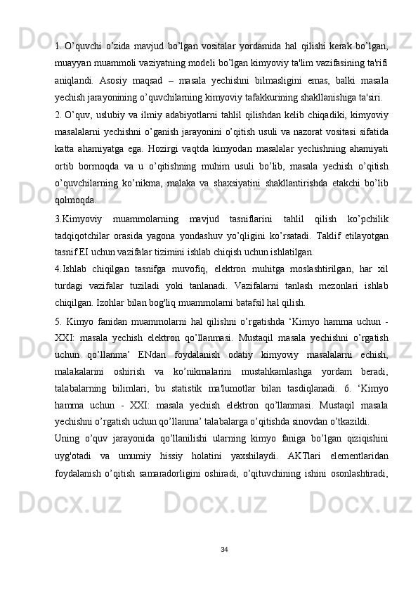 1. O’quvchi   o’zida   mavjud   bo’lgan   vositalar   yordamida   hal   qilishi   kerak   bo’lgan,
muayyan muammoli vaziyatning modeli bo’lgan kimyoviy ta'lim vazifasining ta'rifi
aniqlandi.   Asosiy   maqsad   –   masala   yechishni   bilmasligini   emas,   balki   masala
yechish jarayonining o’quvchilarning kimyoviy tafakkurining shakllanishiga ta'siri. 
2. O’quv,   uslubiy   va   ilmiy   adabiyotlarni   tahlil   qilishdan   kelib   chiqadiki,   kimyoviy
masalalarni  yechishni  o’ganish  jarayonini o’qitish usuli va nazorat  vositasi  sifatida
katta   ahamiyatga   ega.   Hozirgi   vaqtda   kimyodan   masalalar   yechishning   ahamiyati
ortib   bormoqda   va   u   o’qitishning   muhim   usuli   bo’lib,   masala   yechish   o’qitish
o’quvchilarning   ko’nikma,   malaka   va   shaxsiyatini   shakllantirishda   etakchi   bo’lib
qolmoqda. 
3.Kimyoviy   muammolarning   mavjud   tasniflarini   tahlil   qilish   ko’pchilik
tadqiqotchilar   orasida   yagona   yondashuv   yo’qligini   ko’rsatadi.   Taklif   etilayotgan
tasnif EI uchun vazifalar tizimini ishlab chiqish uchun ishlatilgan. 
4.Ishlab   chiqilgan   tasnifga   muvofiq,   elektron   muhitga   moslashtirilgan,   har   xil
turdagi   vazifalar   tuziladi   yoki   tanlanadi.   Vazifalarni   tanlash   mezonlari   ishlab
chiqilgan. Izohlar bilan bog'liq muammolarni batafsil hal qilish. 
5.   Kimyo   fanidan   muammolarni   hal   qilishni   o’rgatishda   ‘Kimyo   hamma   uchun   -
XXI:   masala   yechish   elektron   qo’llanmasi.   Mustaqil   masala   yechishni   o’rgatish
uchun   qo’llanma’   ENdan   foydalanish   odatiy   kimyoviy   masalalarni   echish,
malakalarini   oshirish   va   ko’nikmalarini   mustahkamlashga   yordam   beradi,
talabalarning   bilimlari,   bu   statistik   ma'lumotlar   bilan   tasdiqlanadi.   6.   ‘Kimyo
hamma   uchun   -   XXI:   masala   yechish   elektron   qo’llanmasi.   Mustaqil   masala
yechishni o’rgatish uchun qo’llanma’ talabalarga o’qitishda sinovdan o’tkazildi. 
Uning   o’quv   jarayonida   qo’llanilishi   ularning   kimyo   faniga   bo’lgan   qiziqishini
uyg'otadi   va   umumiy   hissiy   holatini   yaxshilaydi.   AKTlari   elementlaridan
foydalanish   o’qitish   samaradorligini   oshiradi,   o’qituvchining   ishini   osonlashtiradi,
 
 
 
 
34  
  