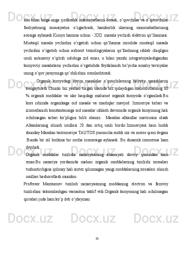 shu bilan birga unga ijodkorlik imkoniyatlarini beradi, o’quvchilar va o’qituvchilar
faoliyatining   xususiyatini   o’zgartiradi,   hamkorlik   ularning   munosabatlarining
asosiga aylanadi.Kimyo hamma uchun - XXI: masala yechish elektron qo’llanmasi.
Mustaqil   masala   yechishni   o’rgatish   uchun   qo’llanma   misolida   mustaqil   masala
yechishni   o’rgatish   uchun   axborot   texnologiyalarini   qo’llashning   ishlab   chiqilgan
usuli   an'anaviy   o’qitish   uslubiga   zid   emas,   u   bilan   yaxshi   integratsiyalashgandan
kimyoviy masalalarni yechishni  o’rgatishda foydalanish bo’yicha amaliy tavsiyalar
uning o’quv jarayoniga qo’shilishini osonlashtiradi. 
Organik   kimyodagi   ayrim   masalalar   o’quvchilarning   hayotiy   qarashlarini
kengaytiradi Chunki biz yashab turgan olamda biz qulaydigan mahsulotlarning 80
%   organik   moddalar   va   ular   haqidagi   malumot   organik   kimyoda   o’rganiladi.Bu
kurs   ishimda   organikaga   oid   masala   va   mashqlar   mavjud   .Izomeriya   turlari   va
izomerlanish konstantansiga oid masalar ishlash davomida organik kimyoning hali
ochilmagan   sirlari   ko’pligini   bilib   olamiz   .   Masalan   alkanllar   mavzusini   olsak
Alkanlarning   olinish   usullasi   20   dan   ortiq   usuli   bordir.Izomeriyasi   ham   huddi
shunday Masalan tautomeriya TAUTOS yunoncha xuddi uzi va meros qism degani
.Bunda  bir   xil   birikma  bir   necha  izomeraga  aylanadi   .Bu  dinamik  izomeriua  ham
deyiladi . 
Organik   moddalar   tuzilishi   nazariyasining   ahamiyati   davriy   qonundan   kam
emas.Bu   nazariya   yordamida   malum   organik   moddalarning   tuzilishi   xossalari
tushuntiribgina qolmay hali sintez qilinmagan yangi moddalarning xossalari olinish
usullari bashorotlash mumkin . 
Professor   Maxsumov   tuzilish   nazariyasining   moddaning   electron   va   fazoviy
tuzilishini   takomilashgan   variantini   taklif   etdi.Organik   kimyoning   hali   ochilmagan
qirralari juda ham ko’p deb o’ylayman. 
 
 
 
 
35  
  