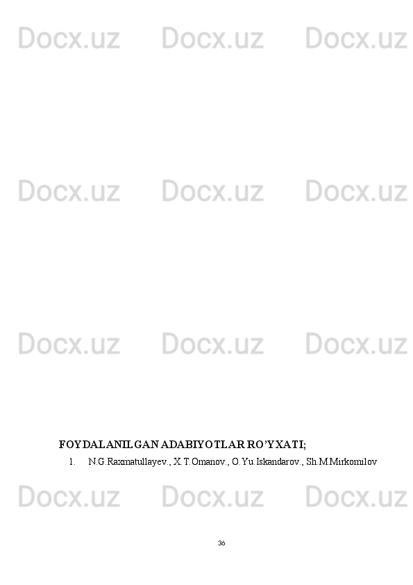  
 
 
 
 
 
 
 
 
 
 
 
 
 
 
 
 
 
 
 
 
 
 
FOYDALANILGAN ADABIYOTLAR RO’YXATI; 
1. N.G.Raxmatullayev., X.T.Omanov., O.Yu.Iskandarov., Sh.M.Mirkomilov 
 
 
 
 
36  
  