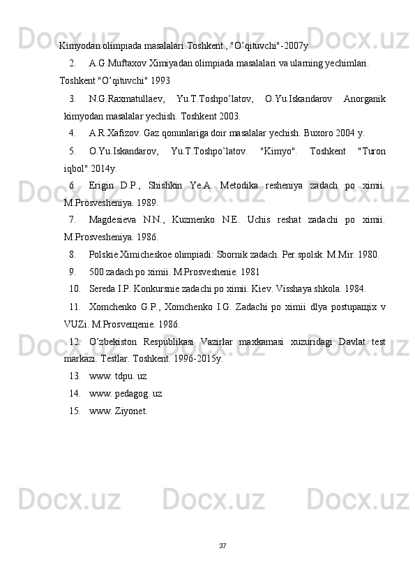 Kimyodan olimpiada masalalari.Toshkent., "O’qituvchi"-2007y 
2. A.G.Muftaxov Ximiyadan olimpiada masalalari va ularning yechimlari. 
Toshkent "O’qituvchi" 1993 
3. N.G.Raxmatullaev,   Yu.T.Toshpo’latov,   O.Yu.Iskandarov   Anorganik
kimyodan masalalar yechish. Toshkent 2003. 
4. A.R.Xafizov. Gaz qonunlariga doir masalalar yechish.  Buxoro 2004 y. 
5. O.Yu.Iskandarov,   Yu.T.Toshpo’latov.   "Kimyo".   Toshkent   "Turon
iqbol".2014y. 
6. Erigin   D.P.,   Shishkin   Ye.A.   Metodika   resheniya   zadach   po   ximii.
M.Prosvesheniya. 1989. 
7. Magdesieva   N.N.,   Kuzmenko   N.E.   Uchis   reshat   zadachi   po   ximii.
M.Prosvesheniya. 1986. 
8. Polskie Ximicheskoe olimpiadi: Sbornik zadach.  Per.spolsk. M.Mir. 1980. 
9. 500 zadach po ximii. M.Prosveshenie. 1981 
10. Sereda I.P. Konkursnie zadachi po ximii.  Kiev. Visshaya shkola. 1984. 
11. Xomchenko   G.P.,   Xomchenko   I.G.   Zadachi   po   ximii   dlya   postupaщix   v
VUZi. M.Prosveщenie. 1986. 
12. O’zbekiston   Respublikasi   Vazirlar   maxkamasi   xuzuridagi   Davlat   test
markazi.  Testlar. Toshkent. 1996-2015y. 
13. www. tdpu. uz 
14. www. pedagog. uz 
15. www. Ziyonet. 
 
 
 
 
 
 
 
37  
  