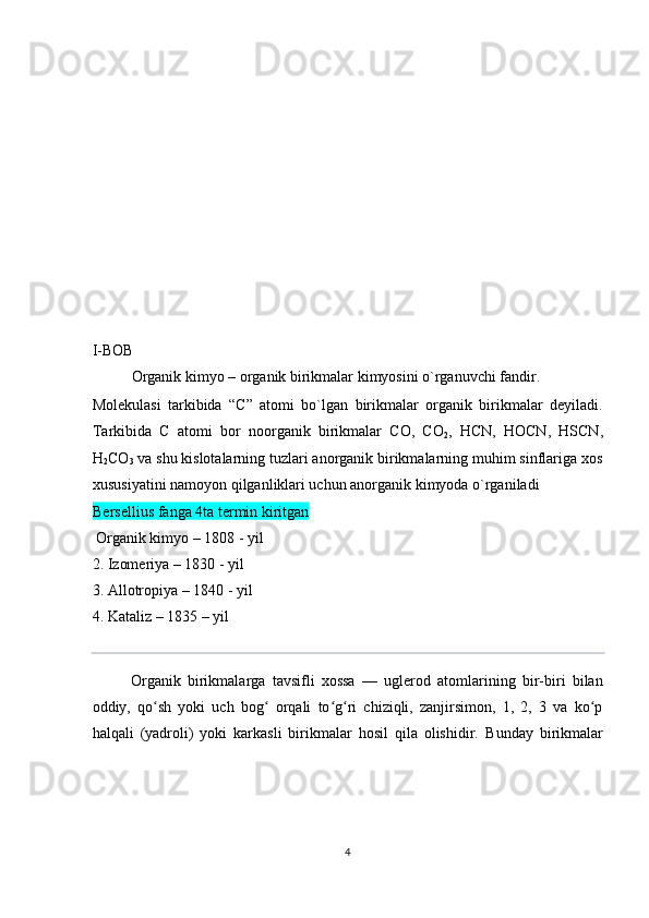  
 
 
 
 
 
 
 
 
 
 
I-BOB 
Organik kimyo – organik birikmalar kimyosini o`rganuvchi fandir. 
Molekulasi   tarkibida   “C”   atomi   bo`lgan   birikmalar   organik   birikmalar   deyiladi.
Tarkibida   C   atomi   bor   noorganik   birikmalar   CO,   CO
2 ,   HCN,   HOCN,   HSCN,
H
2 CO
3  va shu kislotalarning tuzlari anorganik birikmalarning muhim sinflariga xos
xususiyatini namoyon qilganliklari uchun anorganik kimyoda o`rganiladi 
Bersellius fanga 4ta termin kiritgan  
 Organik kimyo – 1808 - yil 
2. Izomeriya – 1830 - yil 
3. Allotropiya – 1840 - yil 
4. Kataliz – 1835 – yil 
 
Organik   birikmalarga   tavsifli   xossa   —   uglerod   atomlarining   bir-biri   bilan
oddiy,   qo sh   yoki   uch   bog   orqali   to g ri   chiziqli,   zanjirsimon,   1,   2,   3   va   ko pʻ ʻ ʻ ʻ ʻ
halqali   (yadroli)   yoki   karkasli   birikmalar   hosil   qila   olishidir.   Bunday   birikmalar
 
 
 
 
4  
  