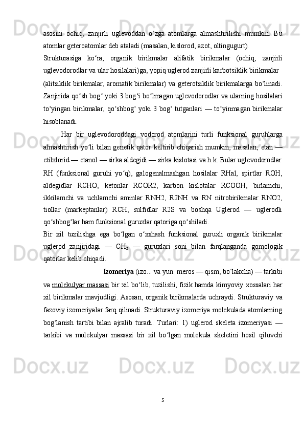 asosini   ochiq,   zanjirli   uglevoddan   o zga   atomlarga   almashtirilishi   mumkin.   Buʻ
atomlar geteroatomlar deb ataladi (masalan,   kislorod ,   azot ,   oltingugurt ) . 
Strukturasiga   ko ra,   organik   birikmalar	
ʻ   alifatik   birikmala r   (ochiq,   zanjirli
uglevodorodlar va ular hosilalari)ga, yopiq uglerod zanjirli karbotsiklik birikmalar 
(alitsiklik birikmalar, aromatik birikmalar) va geterotsiklik birikmalarga bo linadi.	
ʻ
Zanjirida qo sh bog  yoki 3 bog i bo lmagan uglevodorodlar va ularning hosilalari	
ʻ ʻ ʻ ʻ
to yingan birikmalar, qo shbog  yoki 3 bog  tutganlari — to yinmagan birikmalar	
ʻ ʻ ʻ ʻ ʻ
hisoblanadi. 
Har   bir   uglevodoroddagi   vodorod   atomlarini   turli   funksional   guruhlarga
almashtirish yo li bilan genetik qator keltirib chiqarish mumkin, masalan, etan —	
ʻ
etilxlorid — etanol — sirka aldegidi — sirka kislotasi va h.k. Bular uglevodorodlar
RH   (funksional   guruhi   yo q),   galogenalmashgan   hosilalar   RHal,   spirtlar   ROH,	
ʻ
aldegidlar   RCHO,   ketonlar   RCOR2,   karbon   kislotalar   RCOOH,   birlamchi,
ikkilamchi   va   uchlamchi   aminlar   RNH2,   R2NH   va   RN   nitrobirikmalar   RNO2,
tiollar   (markeptanlar)   RCH,   sulfidlar   R2S   va   boshqa   Uglerod   —   uglerodli
qo shbog lar ham funksional guruxlar qatoriga qo shiladi. 	
ʻ ʻ ʻ
Bir   xil   tuzilishga   ega   bo lgan   o xshash   funksional   guruxli   organik   birikmalar	
ʻ ʻ
uglerod   zanjiridagi   —   CH
2   —   guruxlari   soni   bilan   farqlanganda   gomologik
qatorlar kelib chiqadi. 
Izomeriya  (izo... va yun. meros — qism, bo lakcha) — tarkibi 	
ʻ
va   molekulyar massasi   bir xil bo lib, tuzilishi, fizik hamda kimyoviy xossalari har	
ʻ
xil birikmalar mavjudligi. Asosan, organik birikmalarda uchraydi. Strukturaviy va
fazoviy izomeriyalar farq qilinadi. Strukturaviy izomeriya molekulada atomlarning
bog lanish   tartibi   bilan   ajralib   turadi.   Turlari:   1)   uglerod   skeleta   izomeriyasi   —	
ʻ
tarkibi   va   molekulyar   massasi   bir   xil   bo lgan   molekula   skeletini   hosil   qiluvchi	
ʻ
 
 
 
 
5  
  