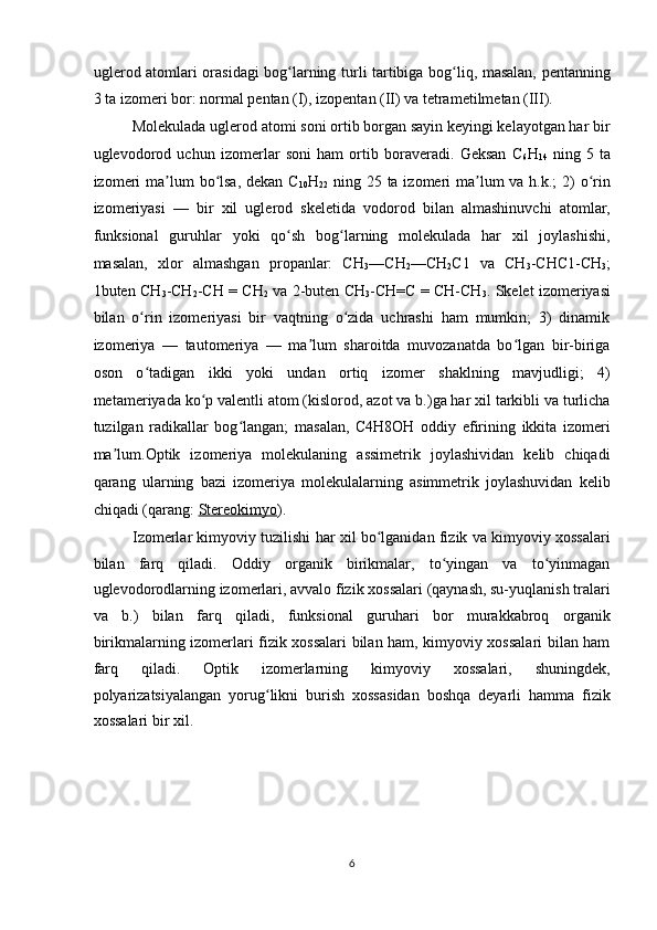 uglerod atomlari orasidagi bog larning turli tartibiga bog liq, masalan, pentanningʻ ʻ
3 ta izomeri bor: normal pentan (I), izopentan (II) va tetrametilmetan (III). 
Molekulada uglerod atomi soni ortib borgan sayin keyingi kelayotgan har bir
uglevodorod   uchun   izomerlar   soni   ham   ortib   boraveradi.   Geksan   C
6 H
14   ning   5   ta
izomeri  ma lum  bo lsa,  dekan C	
ʼ ʻ
10 H
22   ning 25 ta izomeri  ma lum  va h.k.; 2) o rin	ʼ ʻ
izomeriyasi   —   bir   xil   uglerod   skeletida   vodorod   bilan   almashinuvchi   atomlar,
funksional   guruhlar   yoki   qo sh   bog larning   molekulada   har   xil   joylashishi,	
ʻ ʻ
masalan,   xlor   almashgan   propanlar:   CH
3 —CH
2 —CH
2 C1   va   CH
3 -CHC1-CH
3 ;
1buten CH
3 -CH
2 -CH = CH
2   va 2-buten CH
3 -CH=C = CH-CH
3 . Skelet izomeriyasi
bilan   o rin   izomeriyasi   bir   vaqtning   o zida   uchrashi   ham   mumkin;   3)   dinamik	
ʻ ʻ
izomeriya   —   tautomeriya   —   ma lum   sharoitda   muvozanatda   bo lgan   bir-biriga	
ʼ ʻ
oson   o tadigan   ikki   yoki   undan   ortiq   izomer   shaklning   mavjudligi;   4)	
ʻ
metameriyada ko p valentli atom (kislorod, azot va b.)ga har xil tarkibli va turlicha	
ʻ
tuzilgan   radikallar   bog langan;   masalan,   C4H8OH   oddiy   efirining   ikkita   izomeri	
ʻ
ma lum.Optik   izomeriya   molekulaning   assimetrik   joylashividan   kelib   chiqadi	
ʼ
qarang   ularning   bazi   izomeriya   molekulalarning   asimmetrik   joylashuvidan   kelib
chiqadi (qarang:   Stereokimyo ) . 
Izomerlar kimyoviy tuzilishi har xil bo lganidan fizik va kimyoviy xossalari	
ʻ
bilan   farq   qiladi.   Oddiy   organik   birikmalar,   to yingan   va   to yinmagan	
ʻ ʻ
uglevodorodlarning izomerlari, avvalo fizik xossalari (qaynash, su-yuqlanish tralari
va   b.)   bilan   farq   qiladi,   funksional   guruhari   bor   murakkabroq   organik
birikmalarning izomerlari fizik xossalari bilan ham, kimyoviy xossalari bilan ham
farq   qiladi.   Optik   izomerlarning   kimyoviy   xossalari,   shuningdek,
polyarizatsiyalangan   yorug likni   burish   xossasidan   boshqa   deyarli   hamma   fizik	
ʻ
xossalari bir xil. 
 
 
 
 
6  
  