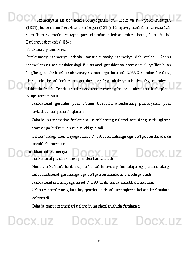 Izomeriyani   ilk   bor   nemis   kimyogarlari   Yu.   Libix   va   F.   Vyoler   kuzatgan
(1823); bu terminni Berselius taklif etgan (1830). Kimyoviy tuzilish nazariyasi hali
noma lum   izomerlar   muvjudligini   oldindan   bilishga   imkon   berdi,   buni   A.   M.ʼ
Butlerov isbot etdi (1864). 
Strukturaviy izomeriya  
Strukturaviy   izomeriya   odatda   konstitutsiyaviy   izomeriya   deb   ataladi.   Ushbu
izomerlarning  molekulalaridagi   funktsional   guruhlar  va  atomlar   turli  yo’llar  bilan
bog’langan.   Turli   xil   strukturaviy   izomerlarga   turli   xil   IUPAC   nomlari   beriladi,
chunki ular bir xil funktsional guruhni o’z ichiga olishi yoki bo’lmasligi mumkin. 
Ushbu kichik bo’limda strukturaviy izomeriyaning har  xil  turlari  ko’rib chiqiladi.
Zanjir izomeriyasi 
• Funktsional   guruhlar   yoki   o’rnini   bosuvchi   atomlarning   pozitsiyalari   yoki
joylashuvi bo’yicha farqlanadi. 
• Odatda, bu izomeriya funktsional guruhlarning uglerod zanjiridagi turli uglerod
atomlariga biriktirilishini o’z ichiga oladi. 
• Ushbu turdagi izomeriyaga misol C
3 H
7 Cl formulasiga ega bo’lgan birikmalarda
kuzatilishi mumkin. 
Funktsional izomeriya  
• Funktsional guruh izomeriyasi deb ham ataladi. 
• Nomidan   ko’rinib   turibdiki,   bu   bir   xil   kimyoviy   formulaga   ega,   ammo   ularga
turli funktsional guruhlarga ega bo’lgan birikmalarni o’z ichiga oladi. 
• Funktsional izomeriyaga misol C
3 H
6 O birikmasida kuzatilishi mumkin. 
• Ushbu izomerlarning tarkibiy qismlari turli xil tarmoqlanib ketgan tuzilmalarni
ko’rsatadi. 
• Odatda, zanjir izomerlari uglerodning shoxlanishida farqlanadi 
 
 
 
 
7  
  