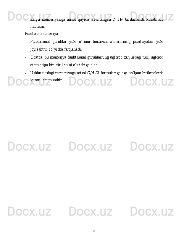 • Zanjir   izomeriyasiga   misol   quyida   tasvirlangan   C
5   H
12   birikmasida   kuzatilishi
mumkin. 
Pozitsion izomeriya 
• Funktsional   guruhlar   yoki   o’rnini   bosuvchi   atomlarning   pozitsiyalari   yoki
joylashuvi bo’yicha farqlanadi. 
• Odatda, bu izomeriya funktsional guruhlarning uglerod zanjiridagi turli uglerod
atomlariga biriktirilishini o’z ichiga oladi. 
• Ushbu turdagi izomeriyaga misol C
3 H
7 Cl formulasiga ega bo’lgan birikmalarda
kuzatilishi mumkin. 
 
 
 
 
 
 
8  
  