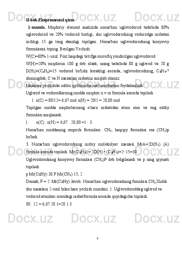 II-bob.Ekspremental qism 
  1-masala.   Miqdoriy   element   analizida   noma'lum   uglevodorod   tarkibida   80%
uglevodorod   va   20%   vodorod   borligi,   shu   uglevodorodning   vodorodga   nisbatan
zichligi   15   ga   teng   ekanligi   topilgan.   Noma'lum   uglevodorodning   kimyoviy
formulasini toping. Berilgan Yechish: 
W(C)=80% 1-usul: Foiz haqidagi ta'rifga muvofiq yondirilgan uglevodorod 
W(H)=20%   miqdorini   100   g   deb   olsak,   uning   tarkibida   80   g   uglerod   va   20   g
D(H
2 )=(C
x H
y )=15   vodorod   bo'lishi   kerakligi   asosida,   uglevodorodning,   C
X H
Y -?
shuningdek, C va H massalari nisbatini aniqlab olamiz. 
Masalani yechishda ushbu qo'shimcha ma'lumotlardan foydalaniladi: 
Uglerod va vodorodlarning modda miqdori n = m formula asosida topiladi. 
1.   n(C) = 80/12= 6,67 mol n(H) = 20/1 = 20,00 mol 
Topilgan   modda   miqdorlarining   o'zaro   nisbatidan   atom   soni   va   eng   oddiy
formulasi aniqlanadi: 
1.   n(C) : n(H) = 6,67 : 20,00 =1 : 3 
Noma'lum   moddaning   empirik   fo г mulasi:   CH
3 ,   haqiqiy   formulasi   esa   (CH
3 )p
bo'ladi. 
3.   Noma'lum   uglevodorodning   nisbiy   molekulya г   massasi   MrA=2D(H
2 )   (A)
formula asosida topiladi: Mr(C
X H
Y ) = 2D(H) • (C
X H
Y )=2 ꞏ  15=30. 
Uglevodorodning   kimyoviy   formulasi   (CH
3 )P   deb   belgilanadi   va   p   ning   qiymati
topiladi: 
p Mr(CxHy) 30 P Mr(CH
3 ) 15; 2 
Demak, P = 2. Mr(CxHy) Javob: Noma'lum uglevodoradning fornulasi CH
3  Xuddi 
shu masalani 2-usul bilan ham yechish mumkin. 1. Uglevodoroddag uglerod va 
vodorod atomlari orasidagi nisbatformula asosida quyidagicha topiladi: 
80 : 12 = 6,67 20:1=20 1:3 
 
 
 
 
9  
  