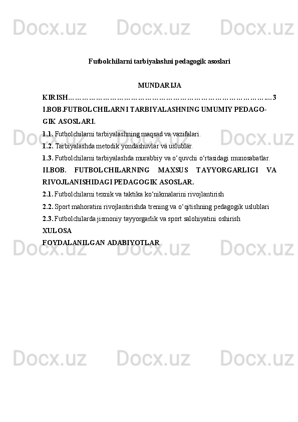 Futbolchilarni tarbiyalashni pedagogik asoslari
MUNDARIJA
KIRISH………………………………………………………………………….…3
I.BOB.FUTBOLCHILARNI TARBIYALASHNING UMUMIY PEDAGO-
GIK ASOSLARI.
1.1.  Futbolchilarni tarbiyalashning maqsad va vazifalari.
1.2.  Tarbiyalashda metodik yondashuvlar va uslublar.
1.3.  Futbolchilarni tarbiyalashda murabbiy va o‘quvchi o‘rtasidagi munosabatlar.
II.BOB.   FUTBOLCHILARNING   MAXSUS   TAYYORGARLIGI   VA
RIVOJLANISHIDAGI PEDAGOGIK ASOSLAR.
2.1.   Futbolchilarni texnik va taktika ko‘nikmalarini rivojlantirish
2.2.   Sport mahoratini rivojlantirishda trening va o‘qitishning pedagogik uslublari
2.3.   Futbolchilarda jismoniy tayyorgarlik va sport salohiyatini oshirish
XULOSA
FOYDALANILGAN ADABIYOTLAR
    
1 